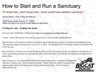 How to Start and Run a Sanctuary &quot;If I knew then, what I know now, I never would have started a sanctuary.&quot; Carole Baskin, CEO of Big Cat Rescue [email_address] 12802 Easy Street Tampa, FL  33625 Office 813.920.4130 Cell 813.493.4564 Fax 885.4457 Caring for cats - Ending the trade Join more than 54,000 Big Cat Rescue fans  http://www.facebook.com/BigCatRescue Twitter:  Follow Me and get a free wild cat screen saver or ecard account @BigCatRescue Big Cat Rescue is the largest accredited sanctuary in the world dedicated entirely to abused and abandoned big cats.  The sanctuary began rescuing exotic cats in Nov. 4, 1992.  The non profit 501c3 sanctuary is home to more than 100 exotic big cats.  Big Cat Rescue’s mission is to provide the best possible home for the animals in our care and try to stop the flow of exotic cats needing sanctuary by educating the public about the plight of the animals and supporting stronger laws to protect them. Big Cat Rescue is: Accredited by the Global Federation of Sanctuaries, Certified by Independent  Charities of America as a “Best in America Charity”, Rated 4 Stars by Charity Navigator (their highest rating) and has the highest score of any animal based charity.  Find out more at  BigCatRescue.org 