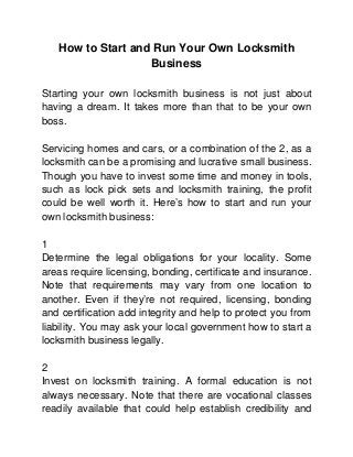 How to Start and Run Your Own Locksmith
                   Business

Starting your own locksmith business is not just about
having a dream. It takes more than that to be your own
boss.

Servicing homes and cars, or a combination of the 2, as a
locksmith can be a promising and lucrative small business.
Though you have to invest some time and money in tools,
such as lock pick sets and locksmith training, the profit
could be well worth it. Here’s how to start and run your
own locksmith business:

1
Determine the legal obligations for your locality. Some
areas require licensing, bonding, certificate and insurance.
Note that requirements may vary from one location to
another. Even if they’re not required, licensing, bonding
and certification add integrity and help to protect you from
liability. You may ask your local government how to start a
locksmith business legally.

2
Invest on locksmith training. A formal education is not
always necessary. Note that there are vocational classes
readily available that could help establish credibility and
 