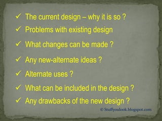  The current design – why it is so ?
 Problems with existing design
 What changes can be made ?
 Any new-alternate ideas ?
 Alternate uses ?
 What can be included in the design ?
 Any drawbacks of the new design ?
© Stuffyoulook.blogspot.com
 