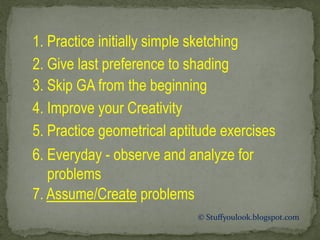 1. Practice initially simple sketching
2. Give last preference to shading
3. Skip GA from the beginning
4. Improve your Creativity
5. Practice geometrical aptitude exercises
6. Everyday - observe and analyze for
problems
7. Assume/Create problems
© Stuffyoulook.blogspot.com
 