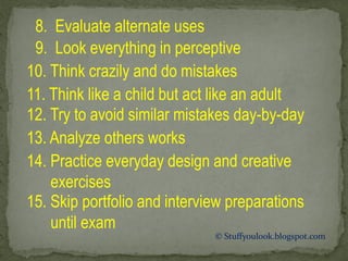 8. Evaluate alternate uses
9. Look everything in perceptive
10. Think crazily and do mistakes
11. Think like a child but act like an adult
12. Try to avoid similar mistakes day-by-day
13. Analyze others works
14. Practice everyday design and creative
exercises
15. Skip portfolio and interview preparations
until exam
© Stuffyoulook.blogspot.com
 