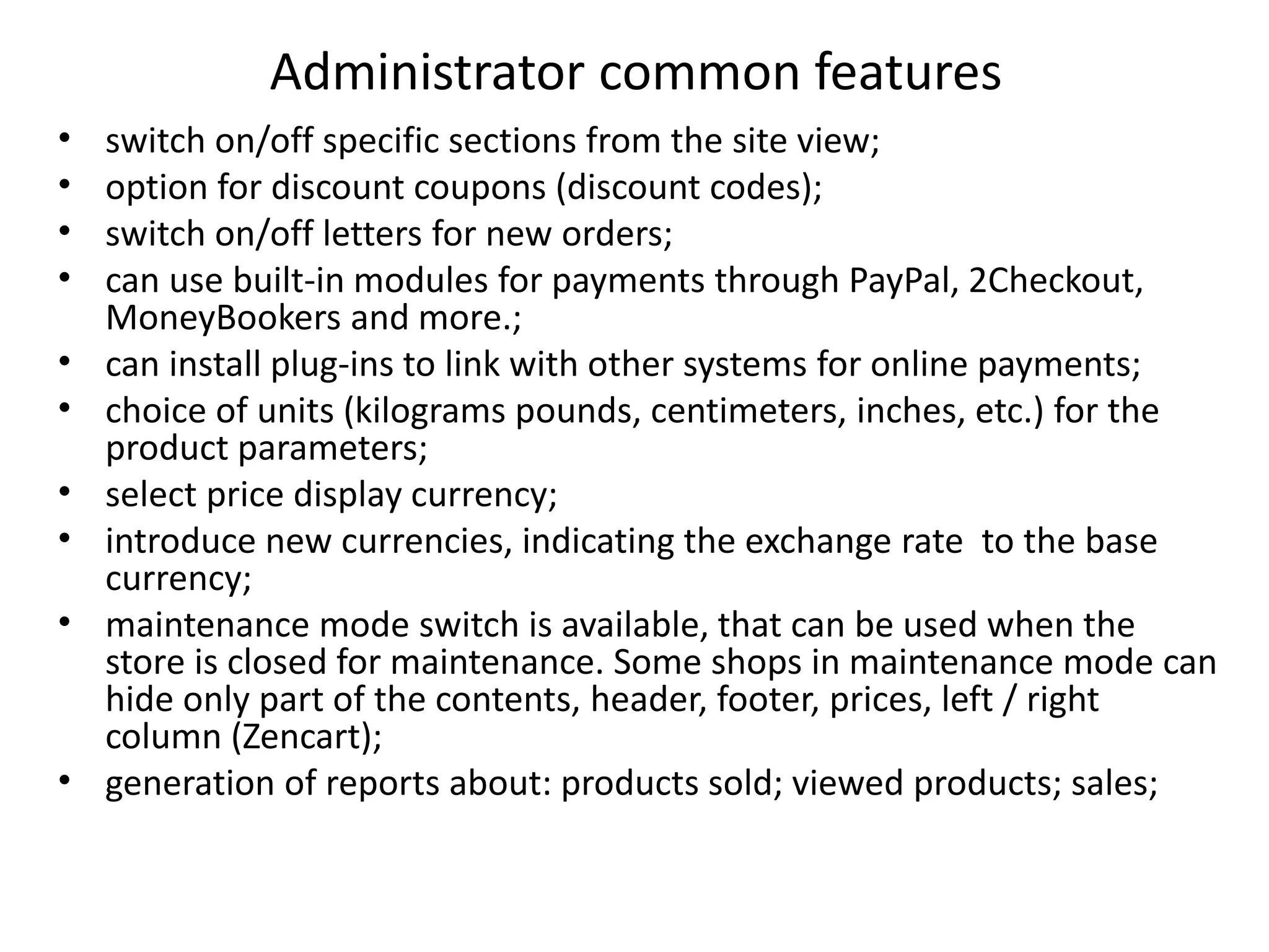 Administrator common features
• switch on/off specific sections from the site view;
• option for discount coupons (discount codes);
• switch on/off letters for new orders;
• can use built-in modules for payments through PayPal, 2Checkout,
MoneyBookers and more.;
• can install plug-ins to link with other systems for online payments;
• choice of units (kilograms pounds, centimeters, inches, etc.) for the
product parameters;
• select price display currency;
• introduce new currencies, indicating the exchange rate to the base
currency;
• maintenance mode switch is available, that can be used when the
store is closed for maintenance. Some shops in maintenance mode can
hide only part of the contents, header, footer, prices, left / right
column (Zencart);
• generation of reports about: products sold; viewed products; sales;
 