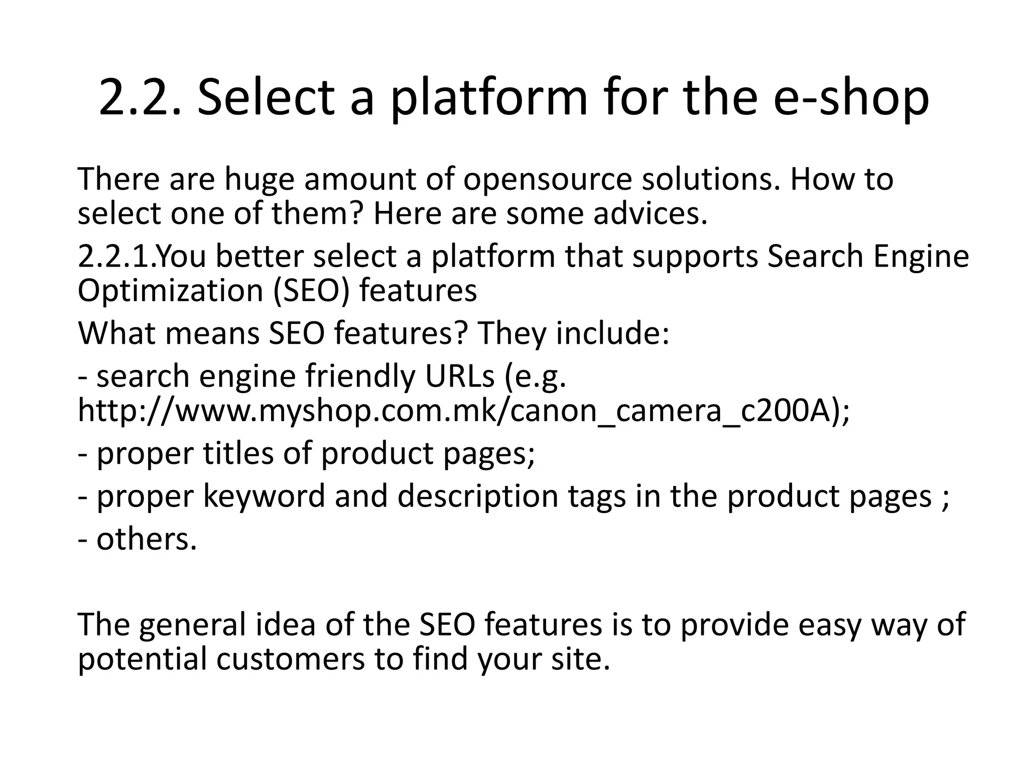 2.2. Select a platform for the e-shop
There are huge amount of opensource solutions. How to
select one of them? Here are some advices.
2.2.1.You better select a platform that supports Search Engine
Optimization (SEO) features
What means SEO features? They include:
- search engine friendly URLs (e.g.
http://www.myshop.com.mk/canon_camera_c200A);
- proper titles of product pages;
- proper keyword and description tags in the product pages ;
- others.
The general idea of the SEO features is to provide easy way of
potential customers to find your site.
 