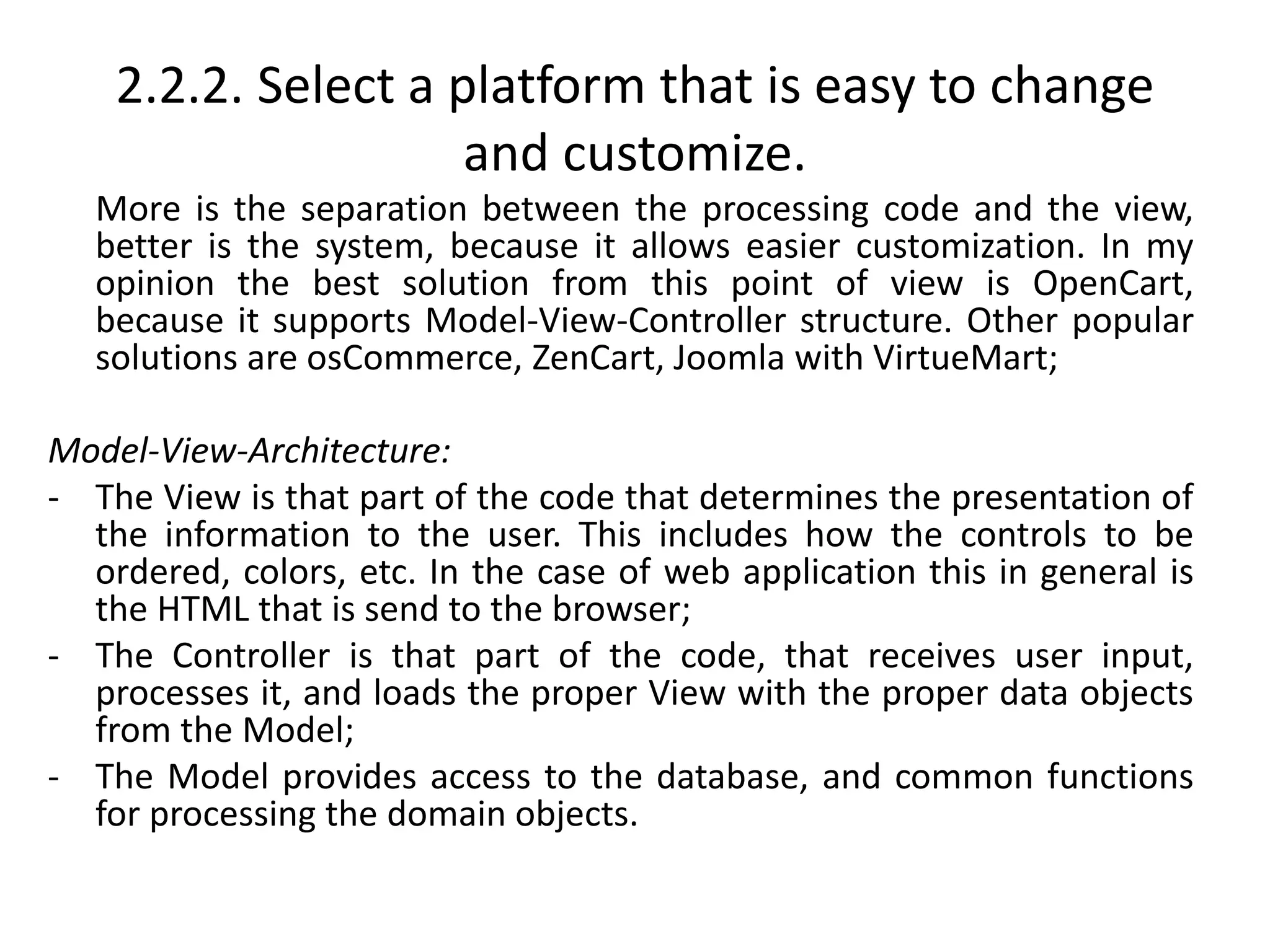 2.2.2. Select a platform that is easy to change
and customize.
More is the separation between the processing code and the view,
better is the system, because it allows easier customization. In my
opinion the best solution from this point of view is OpenCart,
because it supports Model-View-Controller structure. Other popular
solutions are osCommerce, ZenCart, Joomla with VirtueMart;
Model-View-Architecture:
- The View is that part of the code that determines the presentation of
the information to the user. This includes how the controls to be
ordered, colors, etc. In the case of web application this in general is
the HTML that is send to the browser;
- The Controller is that part of the code, that receives user input,
processes it, and loads the proper View with the proper data objects
from the Model;
- The Model provides access to the database, and common functions
for processing the domain objects.
 