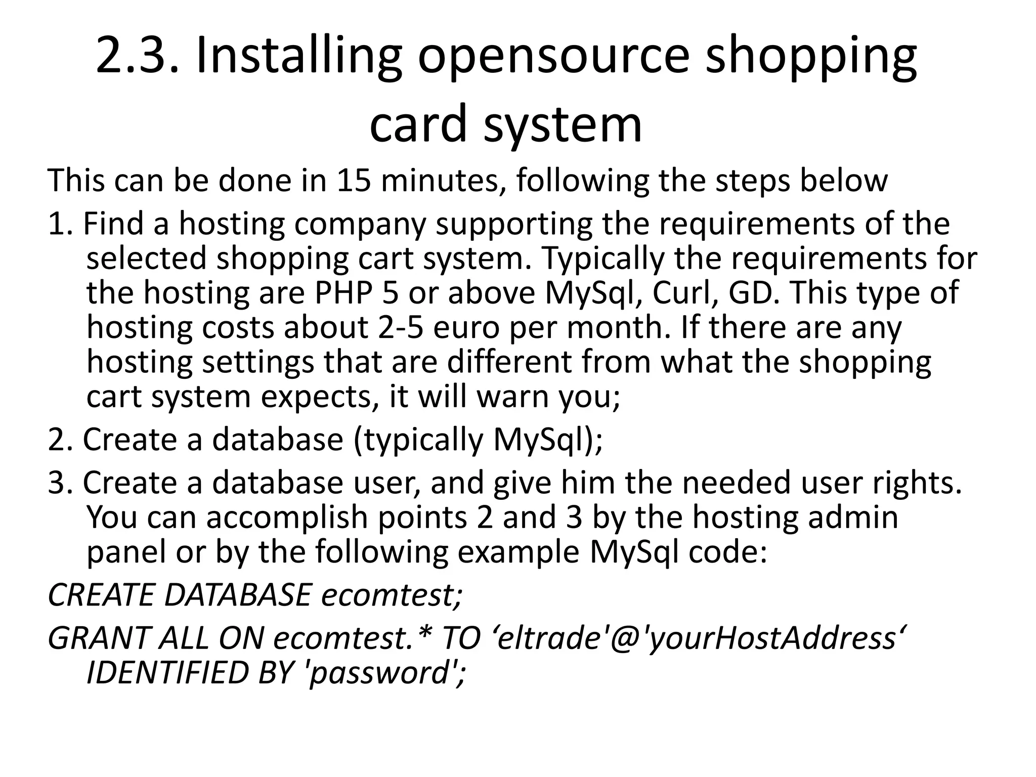 2.3. Installing opensource shopping
card system
This can be done in 15 minutes, following the steps below
1. Find a hosting company supporting the requirements of the
selected shopping cart system. Typically the requirements for
the hosting are PHP 5 or above MySql, Curl, GD. This type of
hosting costs about 2-5 euro per month. If there are any
hosting settings that are different from what the shopping
cart system expects, it will warn you;
2. Create a database (typically MySql);
3. Create a database user, and give him the needed user rights.
You can accomplish points 2 and 3 by the hosting admin
panel or by the following example MySql code:
CREATE DATABASE ecomtest;
GRANT ALL ON ecomtest.* TO ‘eltrade'@'yourHostAddress‘
IDENTIFIED BY 'password';
 