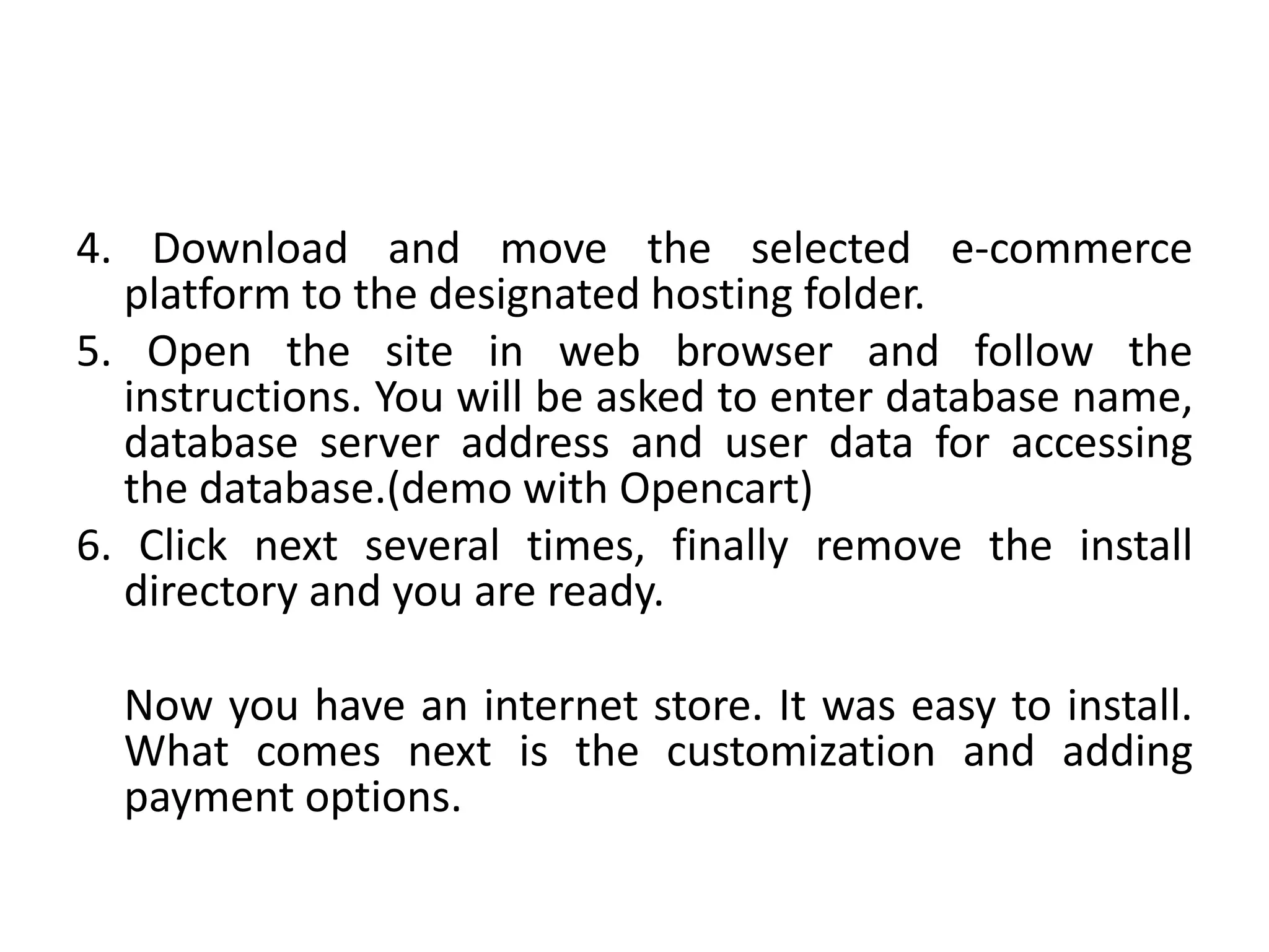 4. Download and move the selected e-commerce
platform to the designated hosting folder.
5. Open the site in web browser and follow the
instructions. You will be asked to enter database name,
database server address and user data for accessing
the database.(demo with Opencart)
6. Click next several times, finally remove the install
directory and you are ready.
Now you have an internet store. It was easy to install.
What comes next is the customization and adding
payment options.
 