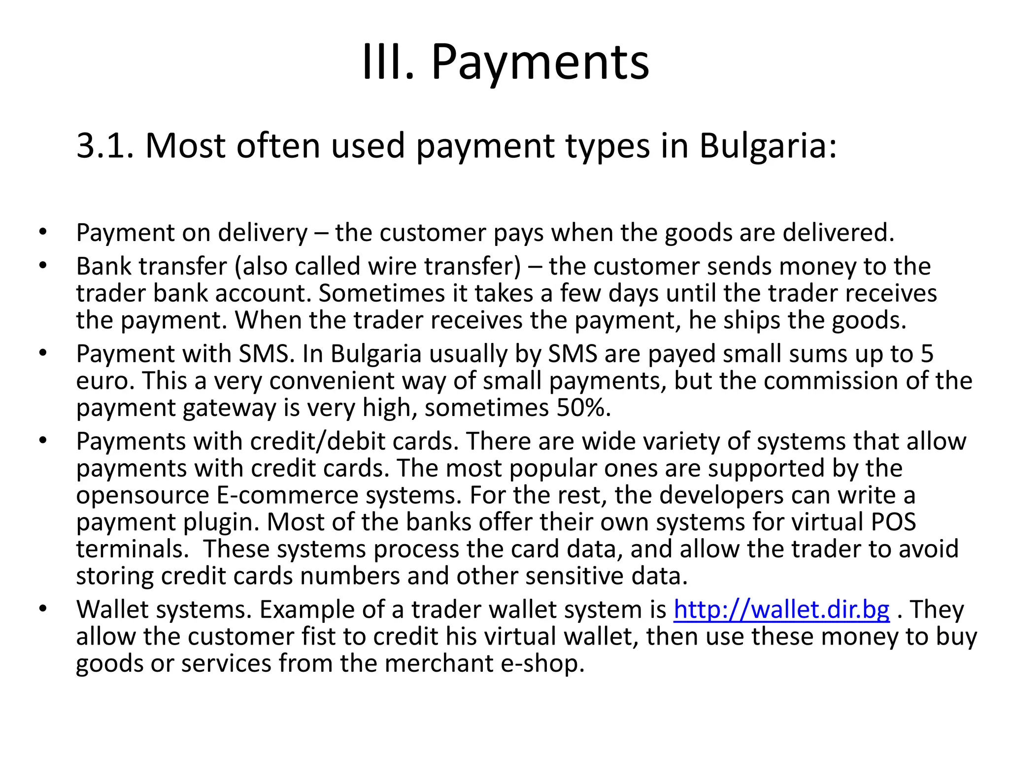 III. Payments
3.1. Most often used payment types in Bulgaria:
• Payment on delivery – the customer pays when the goods are delivered.
• Bank transfer (also called wire transfer) – the customer sends money to the
trader bank account. Sometimes it takes a few days until the trader receives
the payment. When the trader receives the payment, he ships the goods.
• Payment with SMS. In Bulgaria usually by SMS are payed small sums up to 5
euro. This a very convenient way of small payments, but the commission of the
payment gateway is very high, sometimes 50%.
• Payments with credit/debit cards. There are wide variety of systems that allow
payments with credit cards. The most popular ones are supported by the
opensource E-commerce systems. For the rest, the developers can write a
payment plugin. Most of the banks offer their own systems for virtual POS
terminals. These systems process the card data, and allow the trader to avoid
storing credit cards numbers and other sensitive data.
• Wallet systems. Example of a trader wallet system is http://wallet.dir.bg . They
allow the customer fist to credit his virtual wallet, then use these money to buy
goods or services from the merchant e-shop.
 
