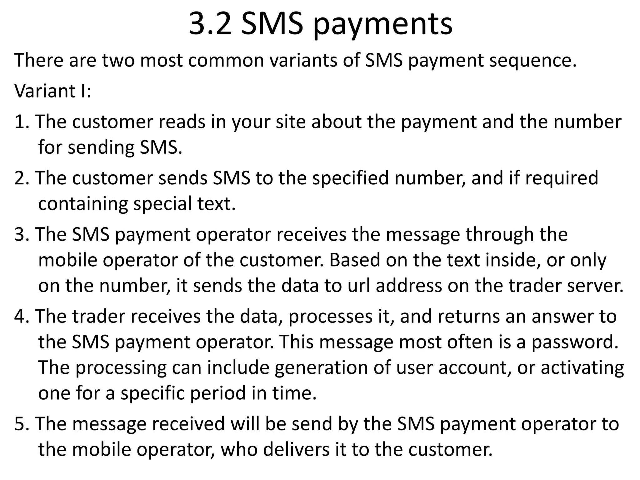 3.2 SMS payments
There are two most common variants of SMS payment sequence.
Variant I:
1. The customer reads in your site about the payment and the number
for sending SMS.
2. The customer sends SMS to the specified number, and if required
containing special text.
3. The SMS payment operator receives the message through the
mobile operator of the customer. Based on the text inside, or only
on the number, it sends the data to url address on the trader server.
4. The trader receives the data, processes it, and returns an answer to
the SMS payment operator. This message most often is a password.
The processing can include generation of user account, or activating
one for a specific period in time.
5. The message received will be send by the SMS payment operator to
the mobile operator, who delivers it to the customer.
 