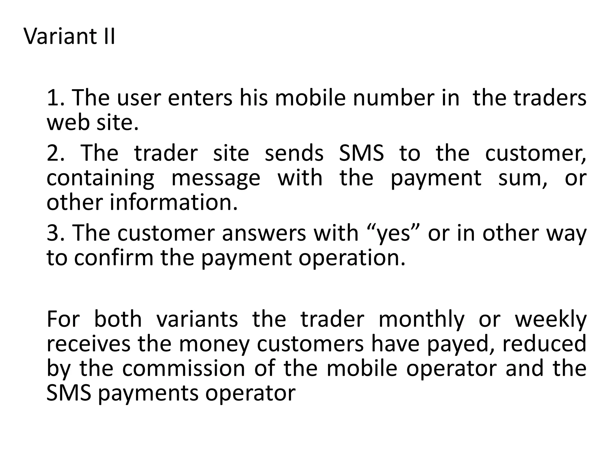 Variant II
1. The user enters his mobile number in the traders
web site.
2. The trader site sends SMS to the customer,
containing message with the payment sum, or
other information.
3. The customer answers with “yes” or in other way
to confirm the payment operation.
For both variants the trader monthly or weekly
receives the money customers have payed, reduced
by the commission of the mobile operator and the
SMS payments operator
 