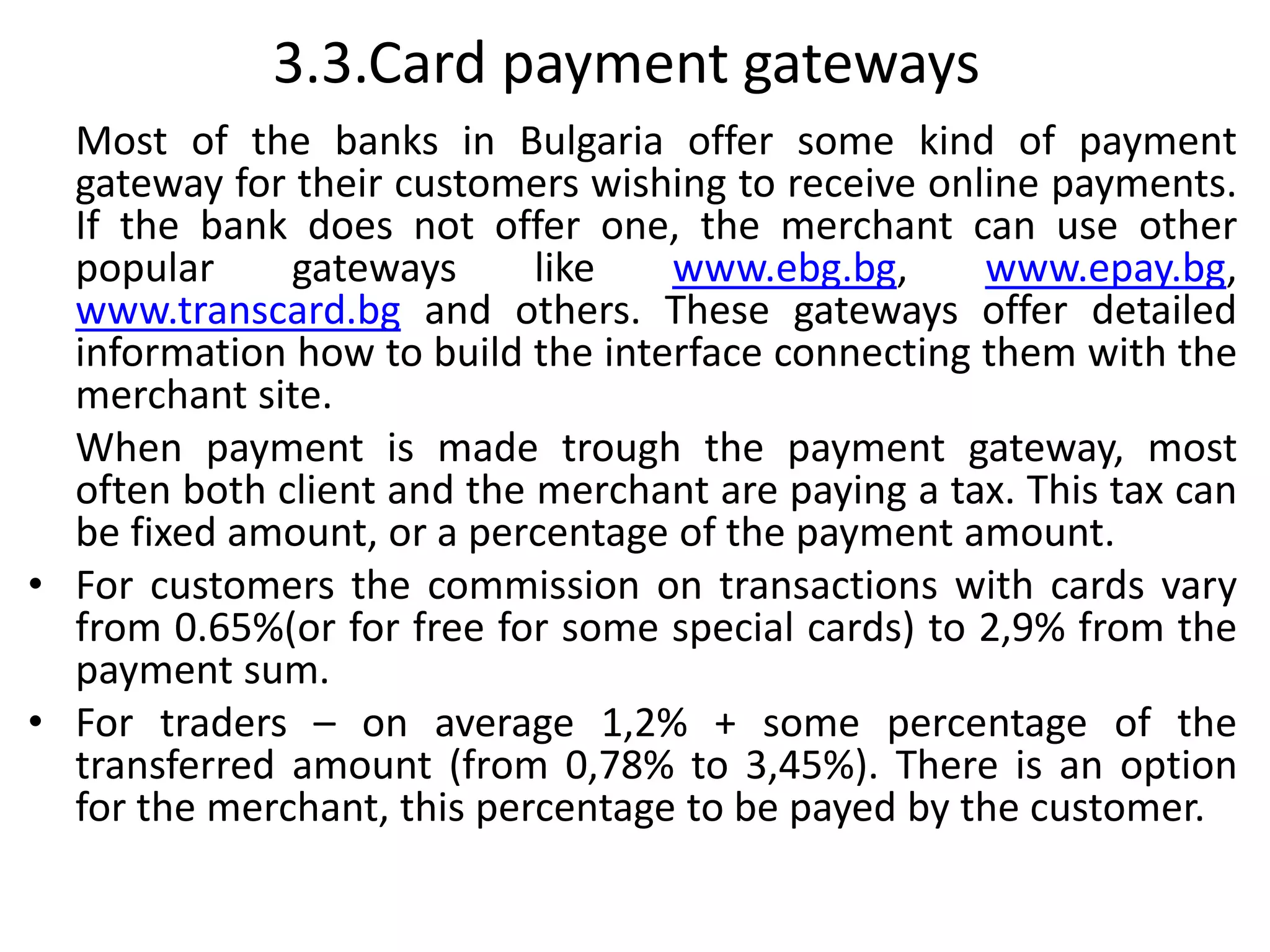 3.3.Card payment gateways
Most of the banks in Bulgaria offer some kind of payment
gateway for their customers wishing to receive online payments.
If the bank does not offer one, the merchant can use other
popular gateways like www.ebg.bg, www.epay.bg,
www.transcard.bg and others. These gateways offer detailed
information how to build the interface connecting them with the
merchant site.
When payment is made trough the payment gateway, most
often both client and the merchant are paying a tax. This tax can
be fixed amount, or a percentage of the payment amount.
• For customers the commission on transactions with cards vary
from 0.65%(or for free for some special cards) to 2,9% from the
payment sum.
• For traders – on average 1,2% + some percentage of the
transferred amount (from 0,78% to 3,45%). There is an option
for the merchant, this percentage to be payed by the customer.
 