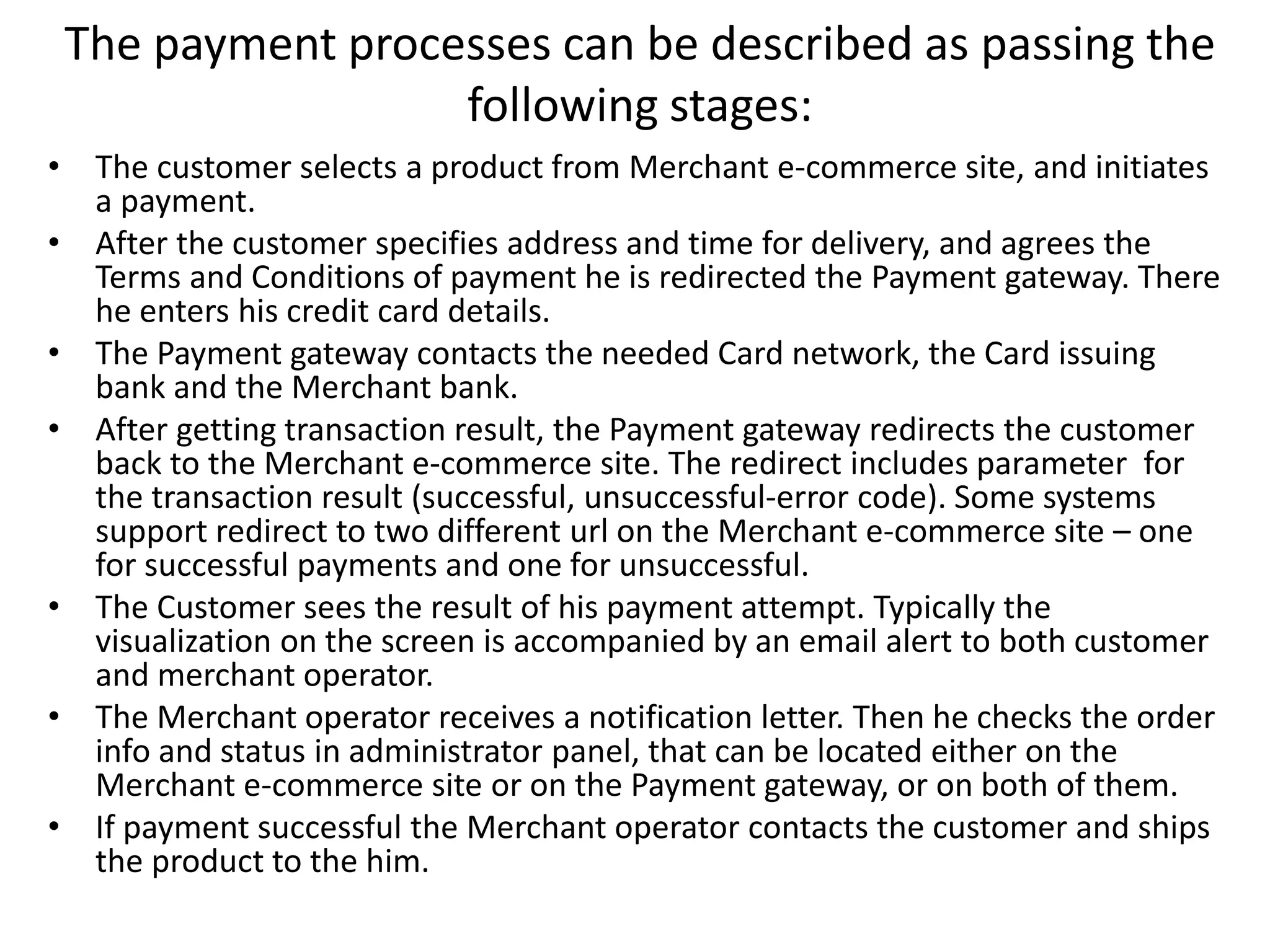 The payment processes can be described as passing the
following stages:
• The customer selects a product from Merchant e-commerce site, and initiates
a payment.
• After the customer specifies address and time for delivery, and agrees the
Terms and Conditions of payment he is redirected the Payment gateway. There
he enters his credit card details.
• The Payment gateway contacts the needed Card network, the Card issuing
bank and the Merchant bank.
• After getting transaction result, the Payment gateway redirects the customer
back to the Merchant e-commerce site. The redirect includes parameter for
the transaction result (successful, unsuccessful-error code). Some systems
support redirect to two different url on the Merchant e-commerce site – one
for successful payments and one for unsuccessful.
• The Customer sees the result of his payment attempt. Typically the
visualization on the screen is accompanied by an email alert to both customer
and merchant operator.
• The Merchant operator receives a notification letter. Then he checks the order
info and status in administrator panel, that can be located either on the
Merchant e-commerce site or on the Payment gateway, or on both of them.
• If payment successful the Merchant operator contacts the customer and ships
the product to the him.
 