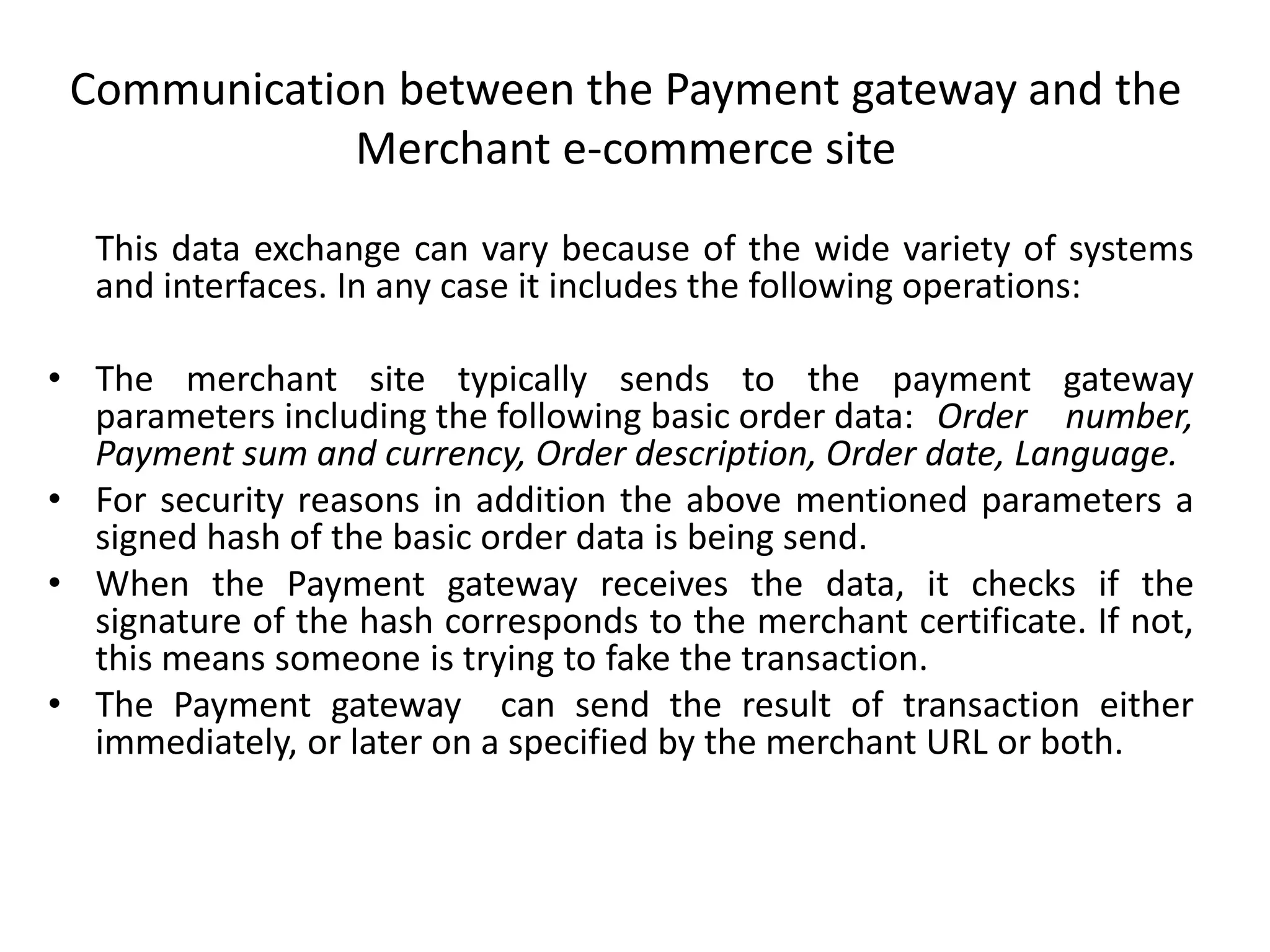 Communication between the Payment gateway and the
Merchant e-commerce site
This data exchange can vary because of the wide variety of systems
and interfaces. In any case it includes the following operations:
• The merchant site typically sends to the payment gateway
parameters including the following basic order data: Order number,
Payment sum and currency, Order description, Order date, Language.
• For security reasons in addition the above mentioned parameters a
signed hash of the basic order data is being send.
• When the Payment gateway receives the data, it checks if the
signature of the hash corresponds to the merchant certificate. If not,
this means someone is trying to fake the transaction.
• The Payment gateway can send the result of transaction either
immediately, or later on a specified by the merchant URL or both.
 