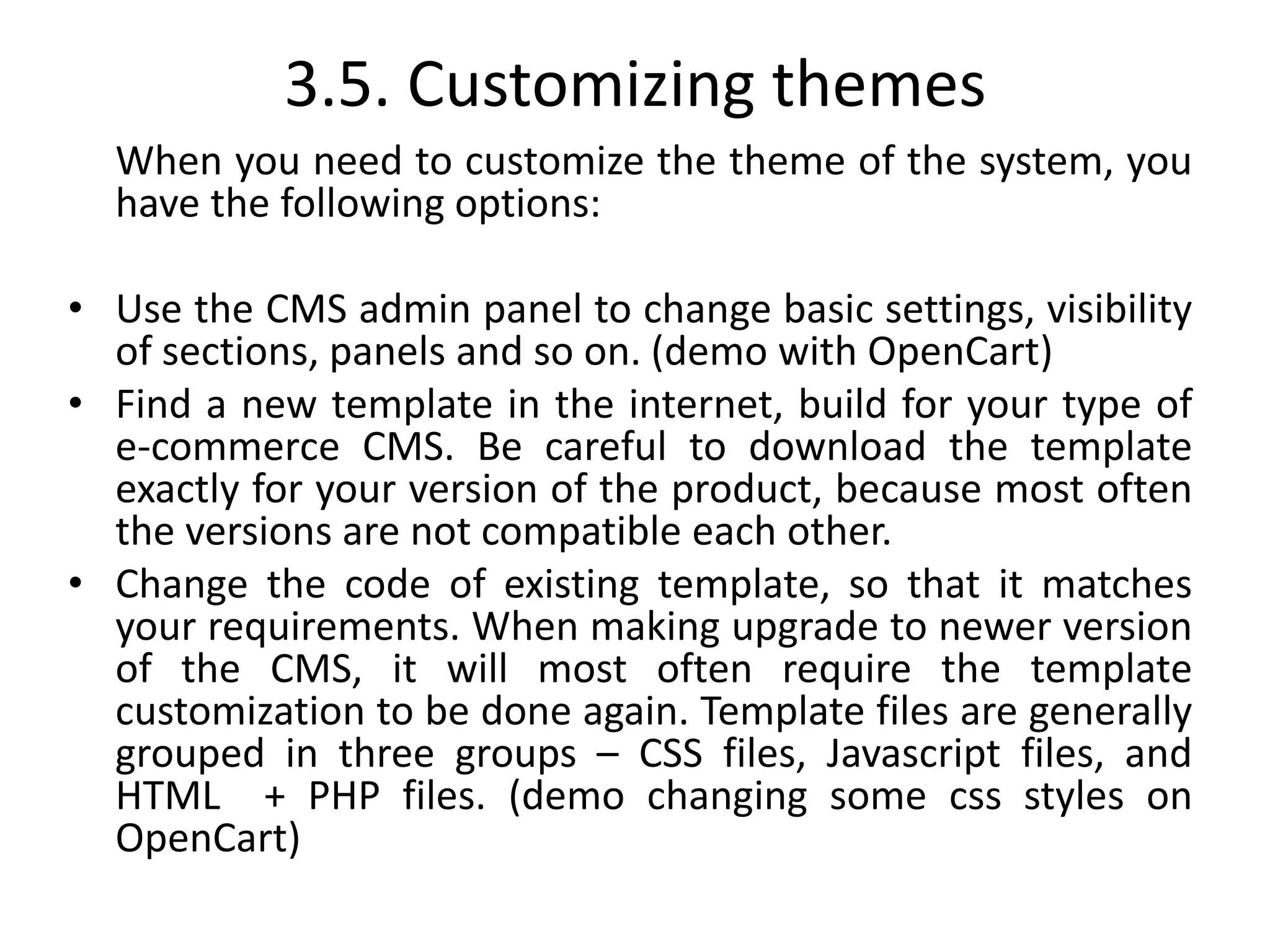 3.5. Customizing themes
When you need to customize the theme of the system, you
have the following options:
• Use the CMS admin panel to change basic settings, visibility
of sections, panels and so on. (demo with OpenCart)
• Find a new template in the internet, build for your type of
e-commerce CMS. Be careful to download the template
exactly for your version of the product, because most often
the versions are not compatible each other.
• Change the code of existing template, so that it matches
your requirements. When making upgrade to newer version
of the CMS, it will most often require the template
customization to be done again. Template files are generally
grouped in three groups – CSS files, Javascript files, and
HTML + PHP files. (demo changing some css styles on
OpenCart)
 