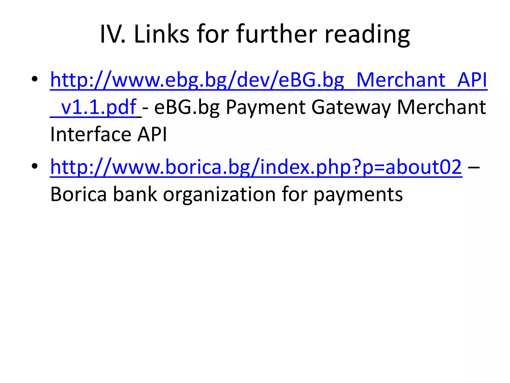 IV. Links for further reading
• http://www.ebg.bg/dev/eBG.bg_Merchant_API
_v1.1.pdf - eBG.bg Payment Gateway Merchant
Interface API
• http://www.borica.bg/index.php?p=about02 –
Borica bank organization for payments
 