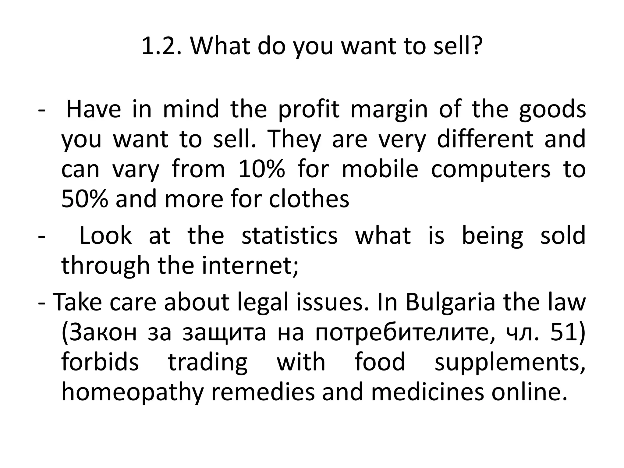 1.2. What do you want to sell?
- Have in mind the profit margin of the goods
you want to sell. They are very different and
can vary from 10% for mobile computers to
50% and more for clothes
- Look at the statistics what is being sold
through the internet;
- Take care about legal issues. In Bulgaria the law
(Закон за защита на потребителите, чл. 51)
forbids trading with food supplements,
homeopathy remedies and medicines online.
 