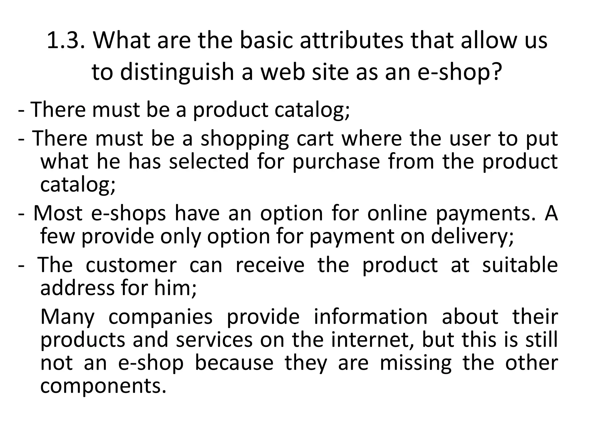 1.3. What are the basic attributes that allow us
to distinguish a web site as an e-shop?
- There must be a product catalog;
- There must be a shopping cart where the user to put
what he has selected for purchase from the product
catalog;
- Most e-shops have an option for online payments. A
few provide only option for payment on delivery;
- The customer can receive the product at suitable
address for him;
Many companies provide information about their
products and services on the internet, but this is still
not an e-shop because they are missing the other
components.
 