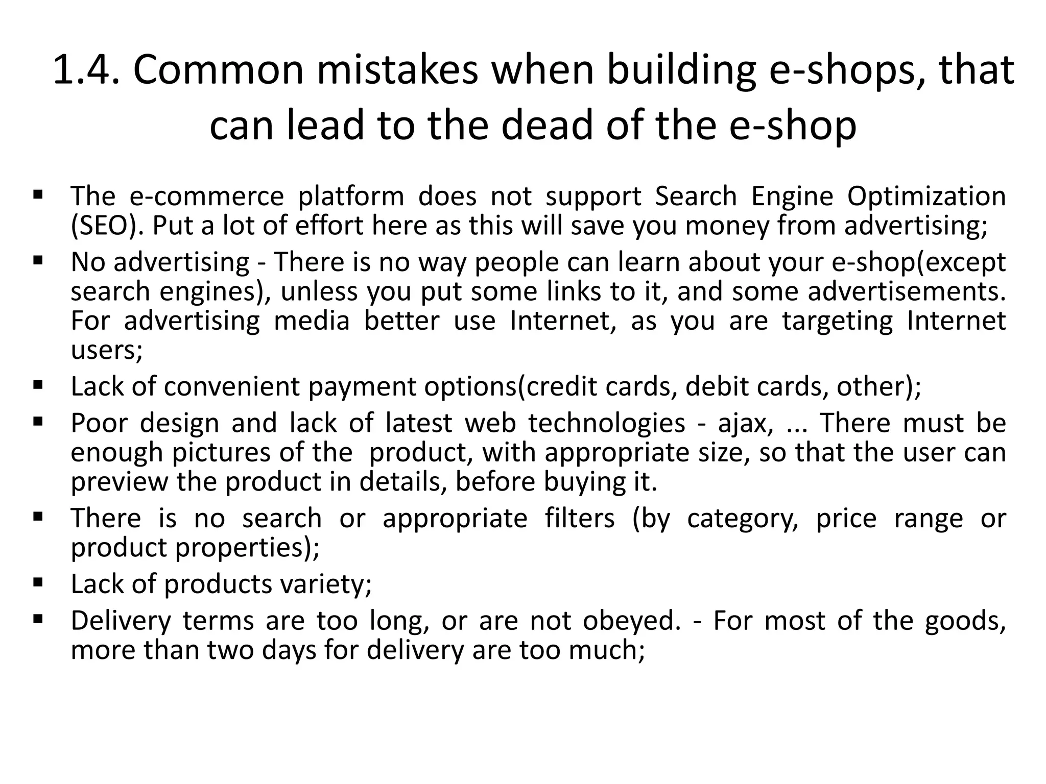 1.4. Common mistakes when building e-shops, that
can lead to the dead of the e-shop
 The e-commerce platform does not support Search Engine Optimization
(SEO). Put a lot of effort here as this will save you money from advertising;
 No advertising - There is no way people can learn about your e-shop(except
search engines), unless you put some links to it, and some advertisements.
For advertising media better use Internet, as you are targeting Internet
users;
 Lack of convenient payment options(credit cards, debit cards, other);
 Poor design and lack of latest web technologies - ajax, ... There must be
enough pictures of the product, with appropriate size, so that the user can
preview the product in details, before buying it.
 There is no search or appropriate filters (by category, price range or
product properties);
 Lack of products variety;
 Delivery terms are too long, or are not obeyed. - For most of the goods,
more than two days for delivery are too much;
 