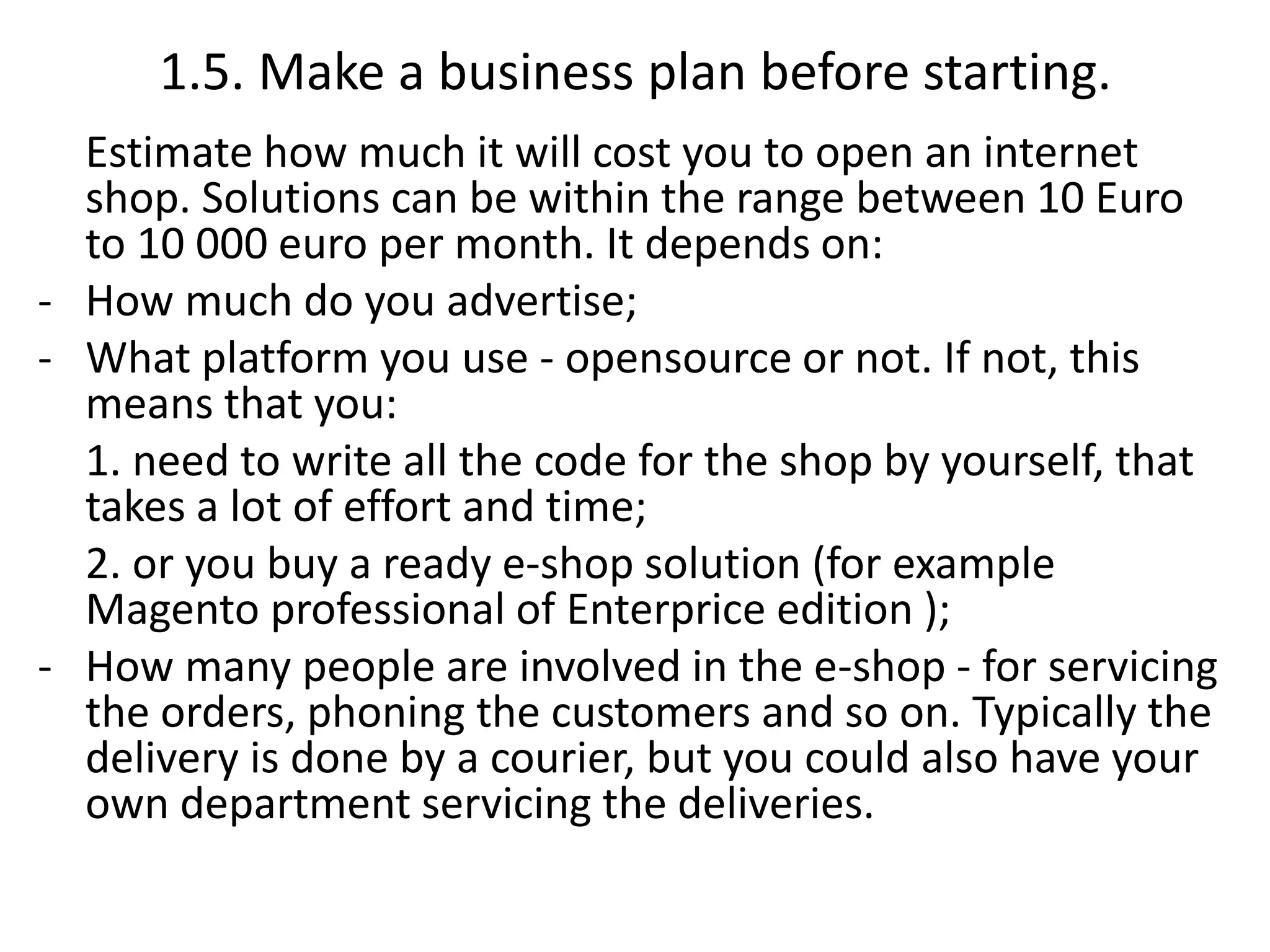 1.5. Make a business plan before starting.
Estimate how much it will cost you to open an internet
shop. Solutions can be within the range between 10 Euro
to 10 000 euro per month. It depends on:
- How much do you advertise;
- What platform you use - opensource or not. If not, this
means that you:
1. need to write all the code for the shop by yourself, that
takes a lot of effort and time;
2. or you buy a ready e-shop solution (for example
Magento professional of Enterprice edition );
- How many people are involved in the e-shop - for servicing
the orders, phoning the customers and so on. Typically the
delivery is done by a courier, but you could also have your
own department servicing the deliveries.
 