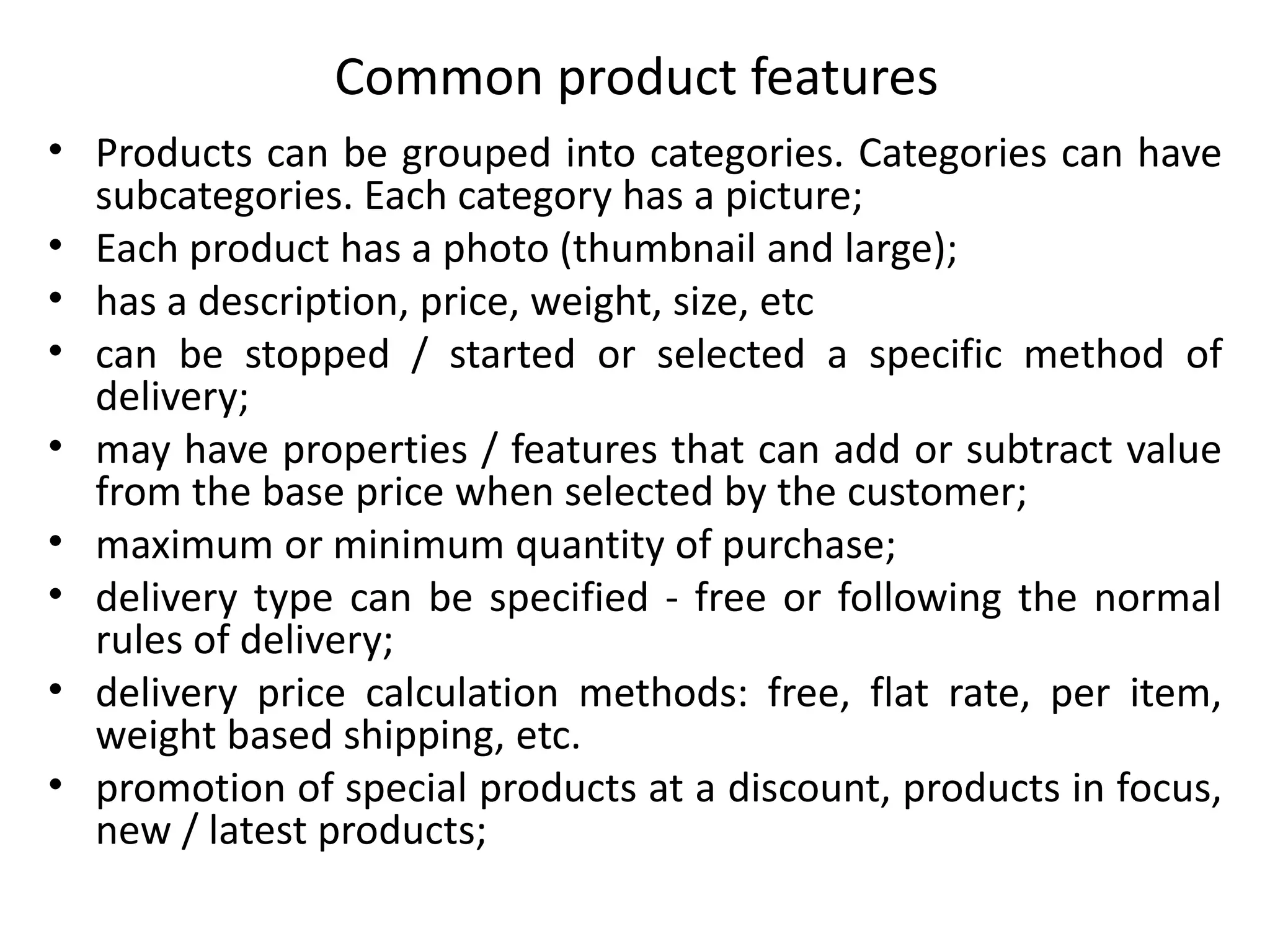 Common product features
• Products can be grouped into categories. Categories can have
subcategories. Each category has a picture;
• Each product has a photo (thumbnail and large);
• has a description, price, weight, size, etc
• can be stopped / started or selected a specific method of
delivery;
• may have properties / features that can add or subtract value
from the base price when selected by the customer;
• maximum or minimum quantity of purchase;
• delivery type can be specified - free or following the normal
rules of delivery;
• delivery price calculation methods: free, flat rate, per item,
weight based shipping, etc.
• promotion of special products at a discount, products in focus,
new / latest products;
 