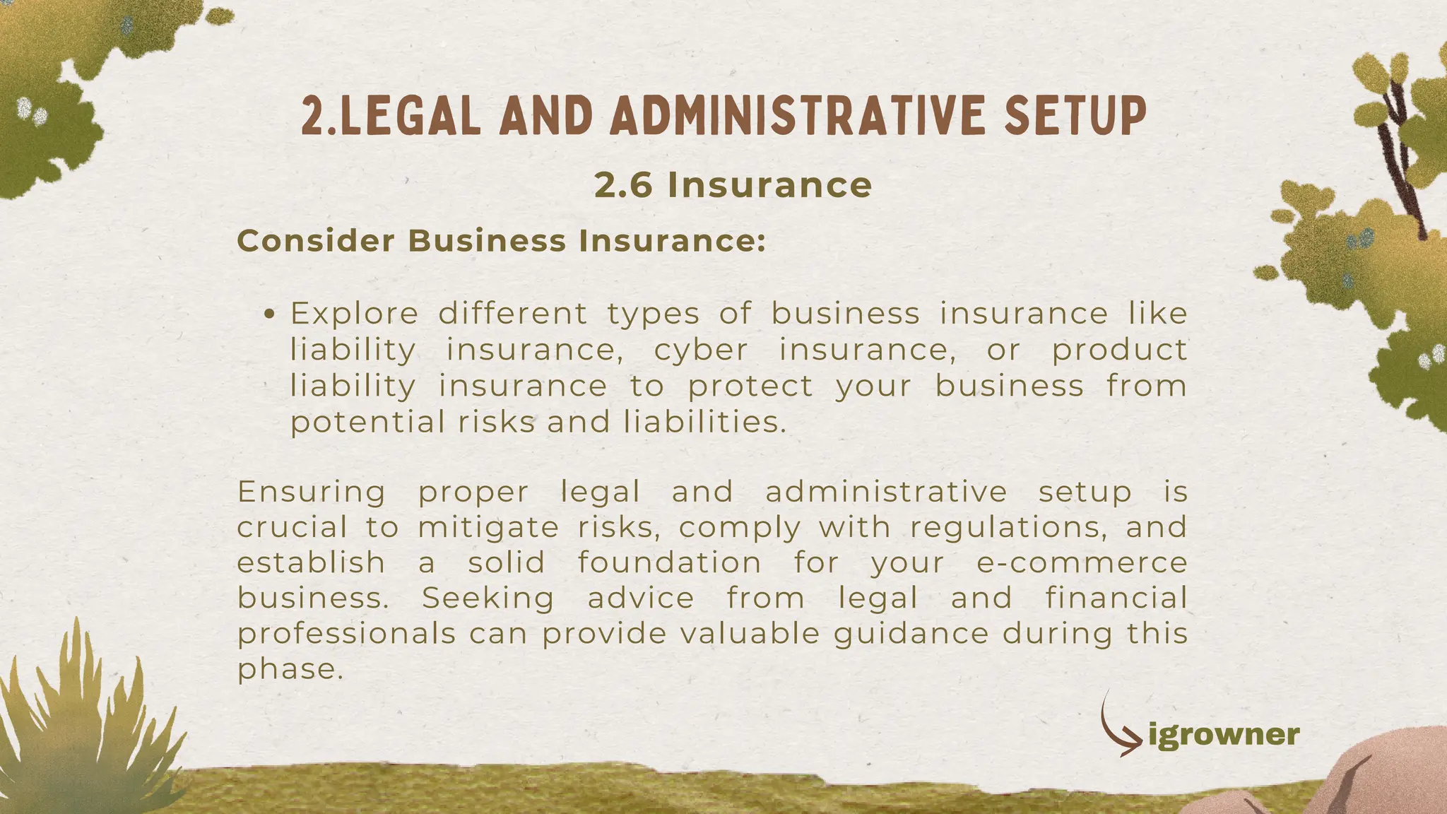 Explore different types of business insurance like
liability insurance, cyber insurance, or product
liability insurance to protect your business from
potential risks and liabilities.
Consider Business Insurance:
Ensuring proper legal and administrative setup is
crucial to mitigate risks, comply with regulations, and
establish a solid foundation for your e-commerce
business. Seeking advice from legal and financial
professionals can provide valuable guidance during this
phase.
2.LEGAL AND ADMINISTRATIVE SETUP
2.6 Insurance
igrowner
 
