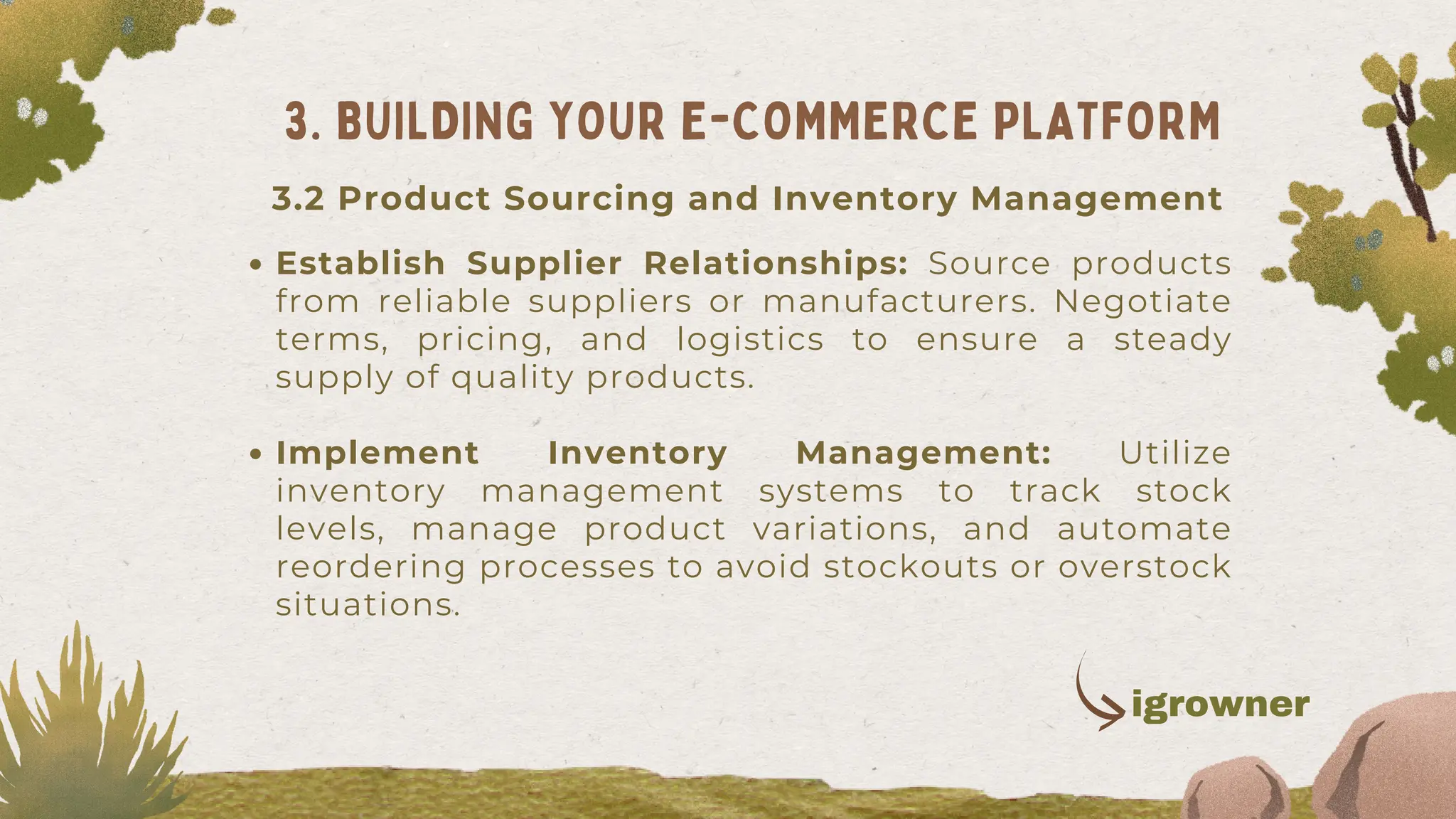Establish Supplier Relationships: Source products
from reliable suppliers or manufacturers. Negotiate
terms, pricing, and logistics to ensure a steady
supply of quality products.
Implement Inventory Management: Utilize
inventory management systems to track stock
levels, manage product variations, and automate
reordering processes to avoid stockouts or overstock
situations.
3. BUILDING YOUR E-COMMERCE PLATFORM
3.2 Product Sourcing and Inventory Management
igrowner
 
