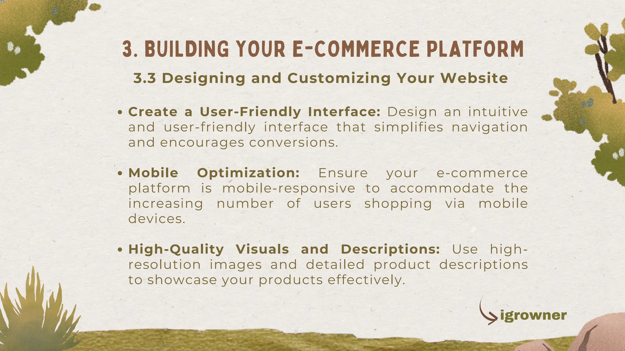 Create a User-Friendly Interface: Design an intuitive
and user-friendly interface that simplifies navigation
and encourages conversions.
Mobile Optimization: Ensure your e-commerce
platform is mobile-responsive to accommodate the
increasing number of users shopping via mobile
devices.
High-Quality Visuals and Descriptions: Use high-
resolution images and detailed product descriptions
to showcase your products effectively.
3. BUILDING YOUR E-COMMERCE PLATFORM
3.3 Designing and Customizing Your Website
igrowner
 