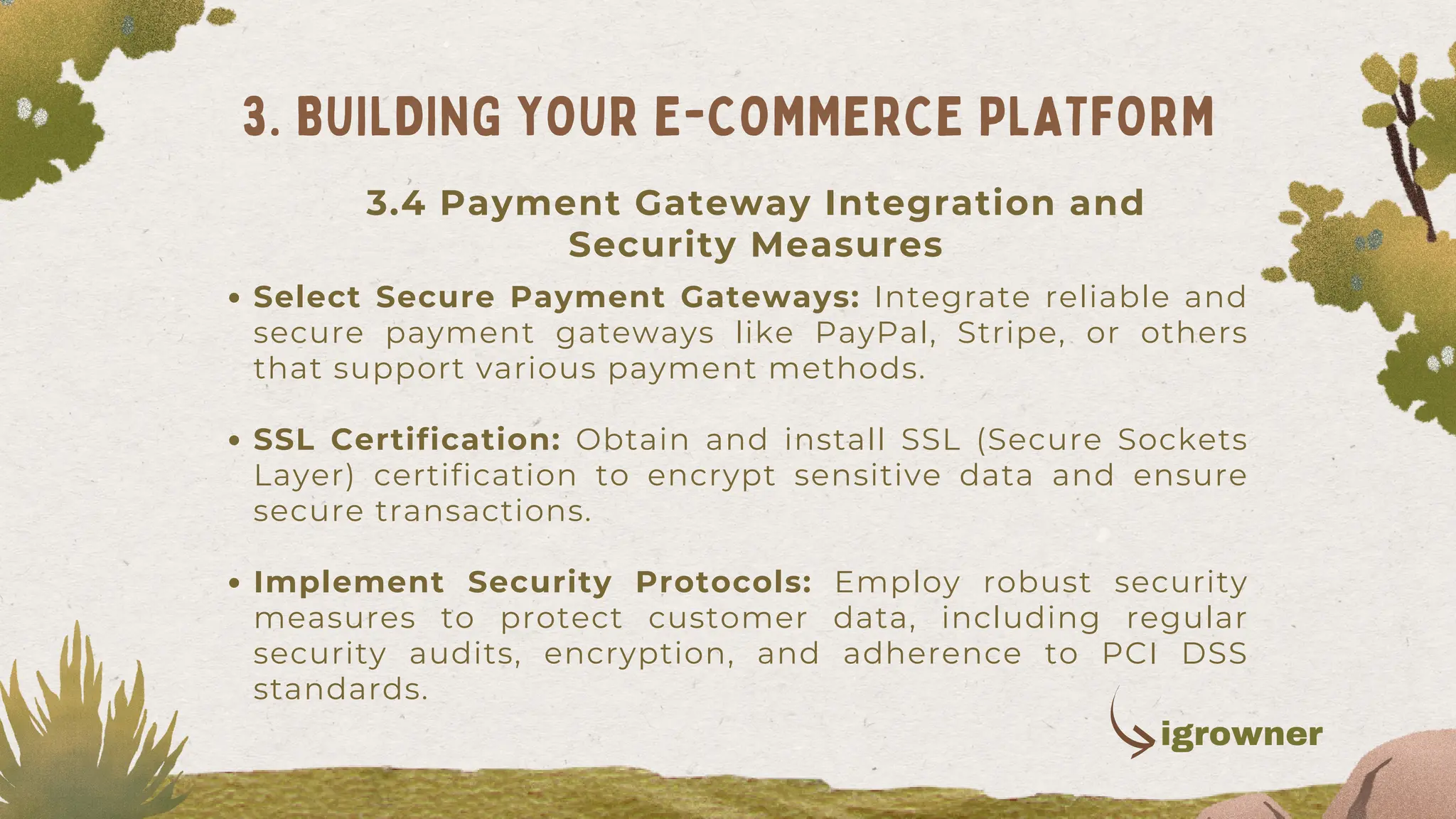 Select Secure Payment Gateways: Integrate reliable and
secure payment gateways like PayPal, Stripe, or others
that support various payment methods.
SSL Certification: Obtain and install SSL (Secure Sockets
Layer) certification to encrypt sensitive data and ensure
secure transactions.
Implement Security Protocols: Employ robust security
measures to protect customer data, including regular
security audits, encryption, and adherence to PCI DSS
standards.
3. BUILDING YOUR E-COMMERCE PLATFORM
3.4 Payment Gateway Integration and
Security Measures
igrowner
 
