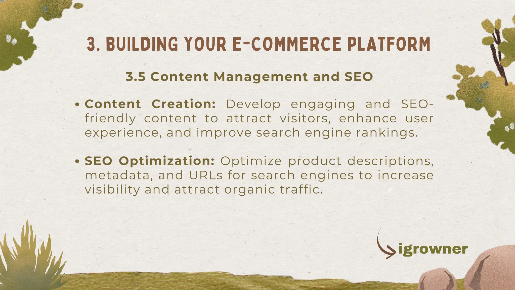 Content Creation: Develop engaging and SEO-
friendly content to attract visitors, enhance user
experience, and improve search engine rankings.
SEO Optimization: Optimize product descriptions,
metadata, and URLs for search engines to increase
visibility and attract organic traffic.
3. BUILDING YOUR E-COMMERCE PLATFORM
3.5 Content Management and SEO
igrowner
 