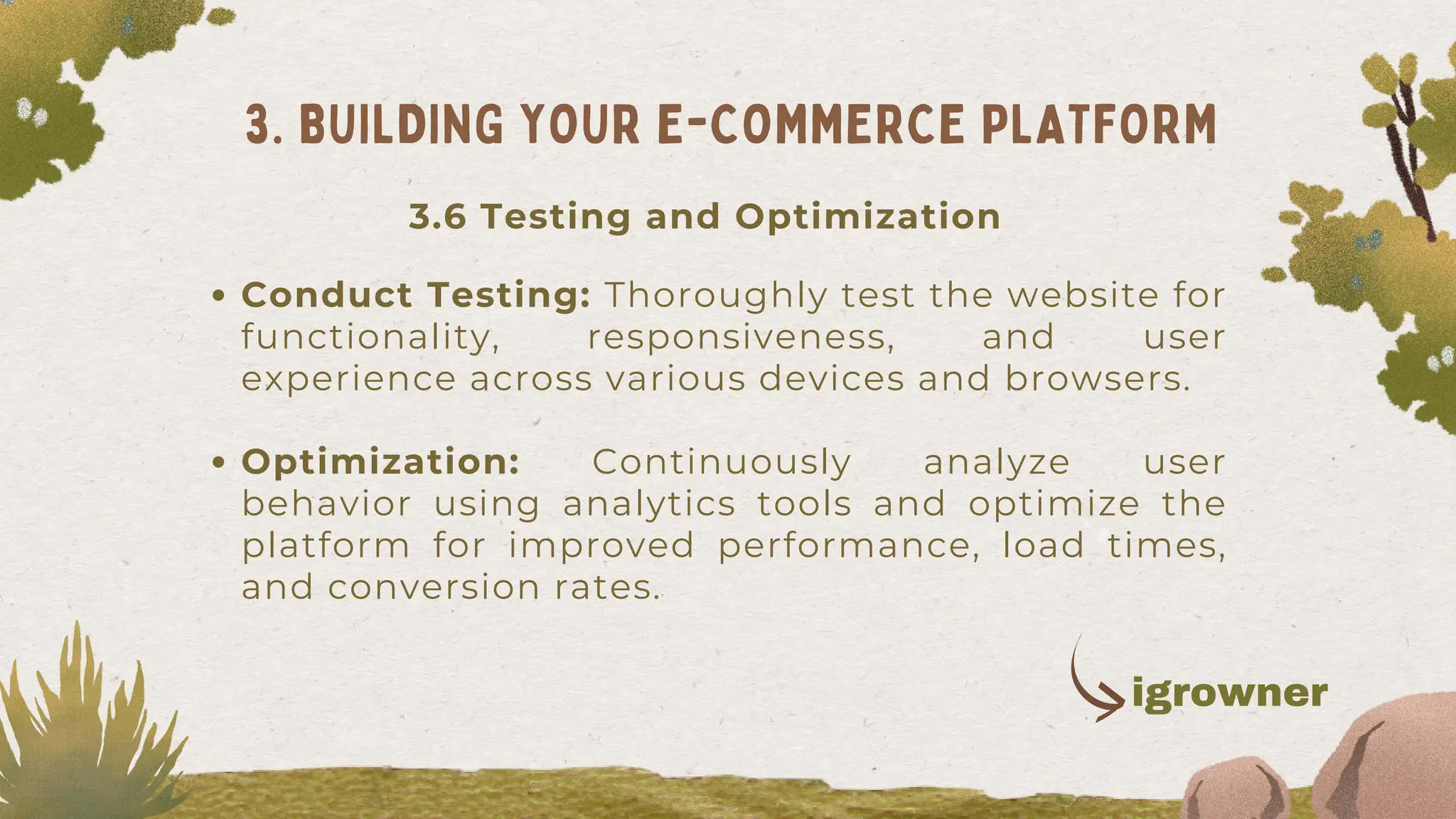Conduct Testing: Thoroughly test the website for
functionality, responsiveness, and user
experience across various devices and browsers.
Optimization: Continuously analyze user
behavior using analytics tools and optimize the
platform for improved performance, load times,
and conversion rates.
3. BUILDING YOUR E-COMMERCE PLATFORM
3.6 Testing and Optimization
igrowner
 