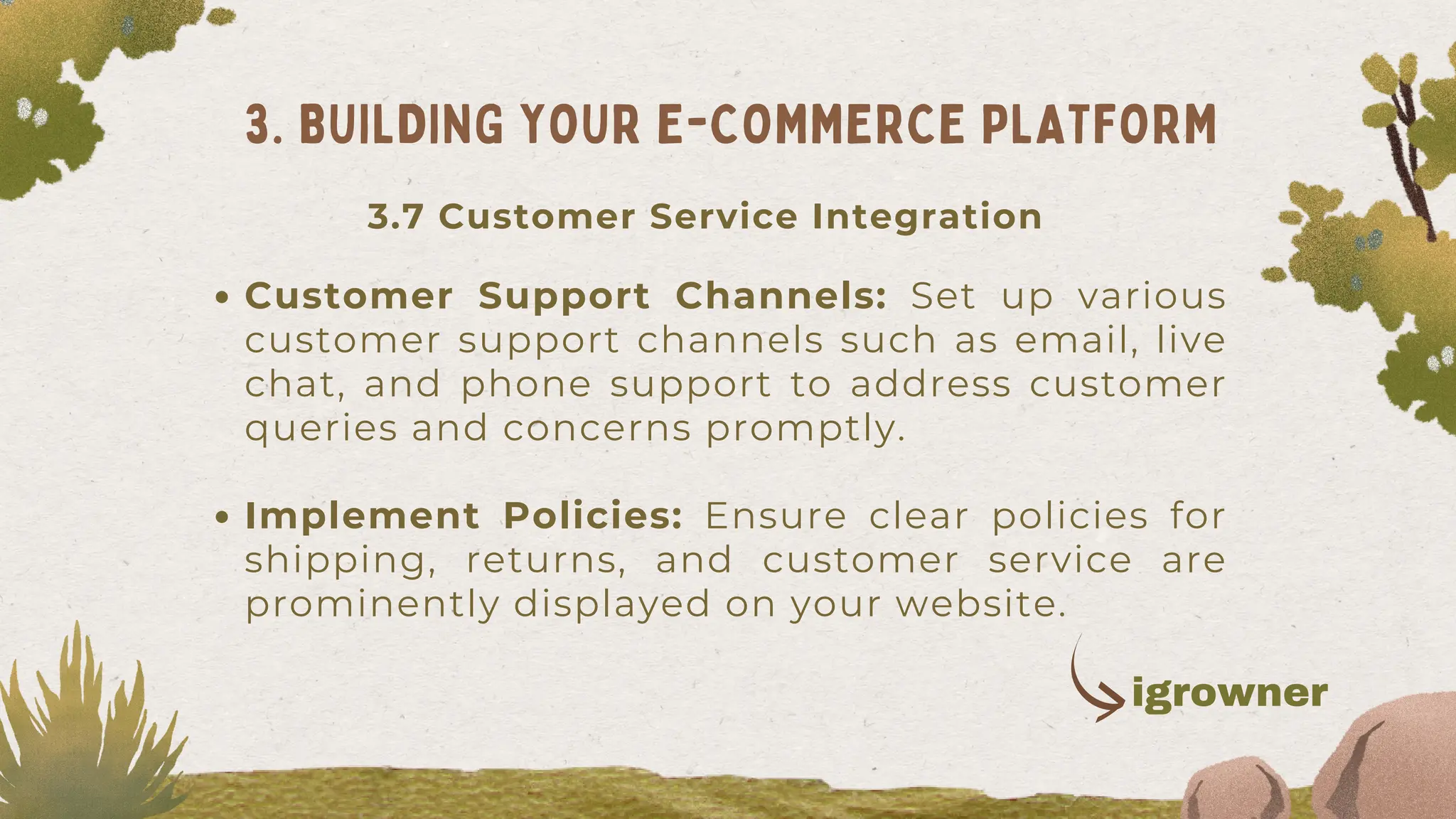 Customer Support Channels: Set up various
customer support channels such as email, live
chat, and phone support to address customer
queries and concerns promptly.
Implement Policies: Ensure clear policies for
shipping, returns, and customer service are
prominently displayed on your website.
3. BUILDING YOUR E-COMMERCE PLATFORM
3.7 Customer Service Integration
igrowner
 