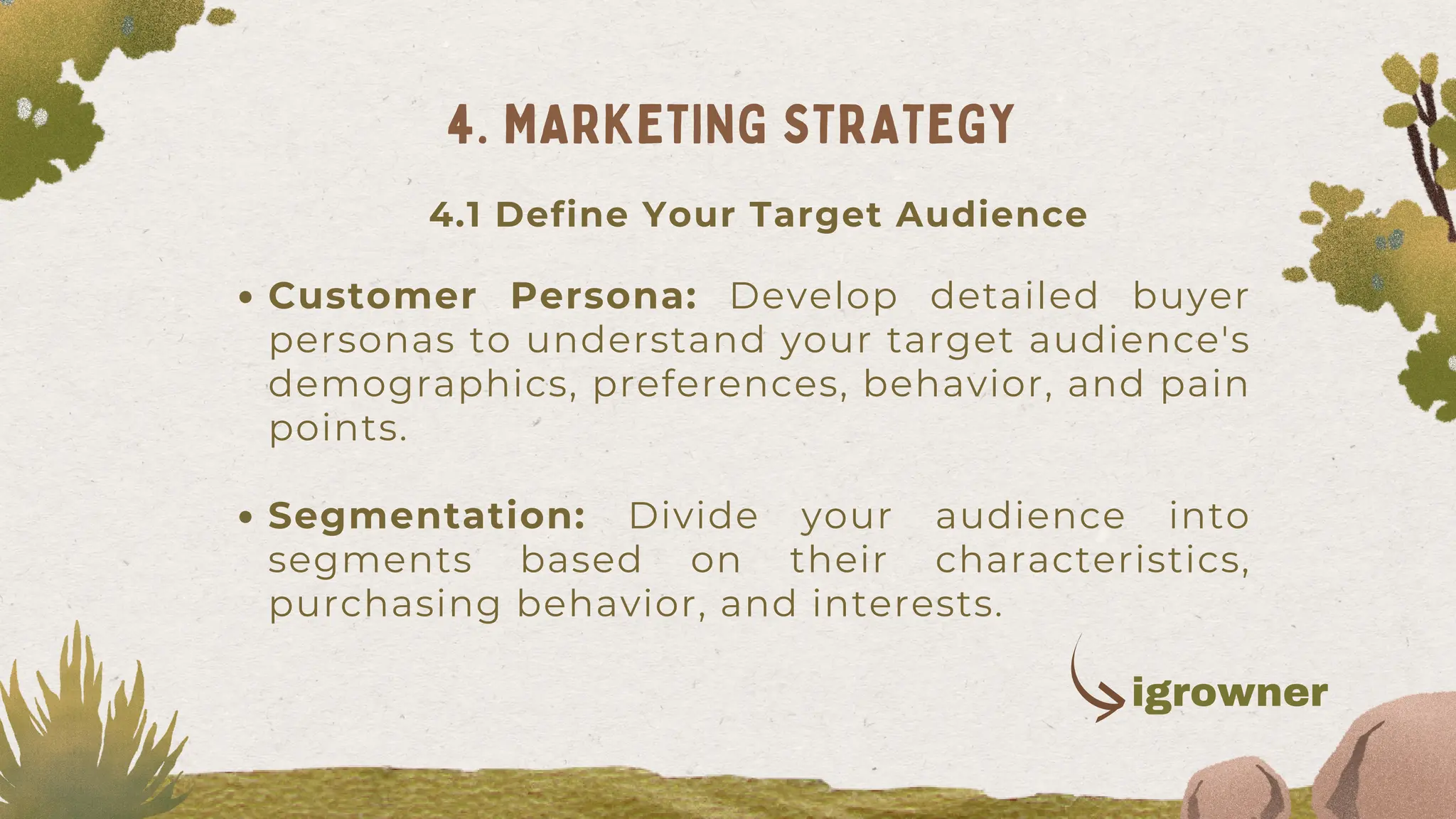 Customer Persona: Develop detailed buyer
personas to understand your target audience's
demographics, preferences, behavior, and pain
points.
Segmentation: Divide your audience into
segments based on their characteristics,
purchasing behavior, and interests.
4. MARKETING STRATEGY
4.1 Define Your Target Audience
igrowner
 