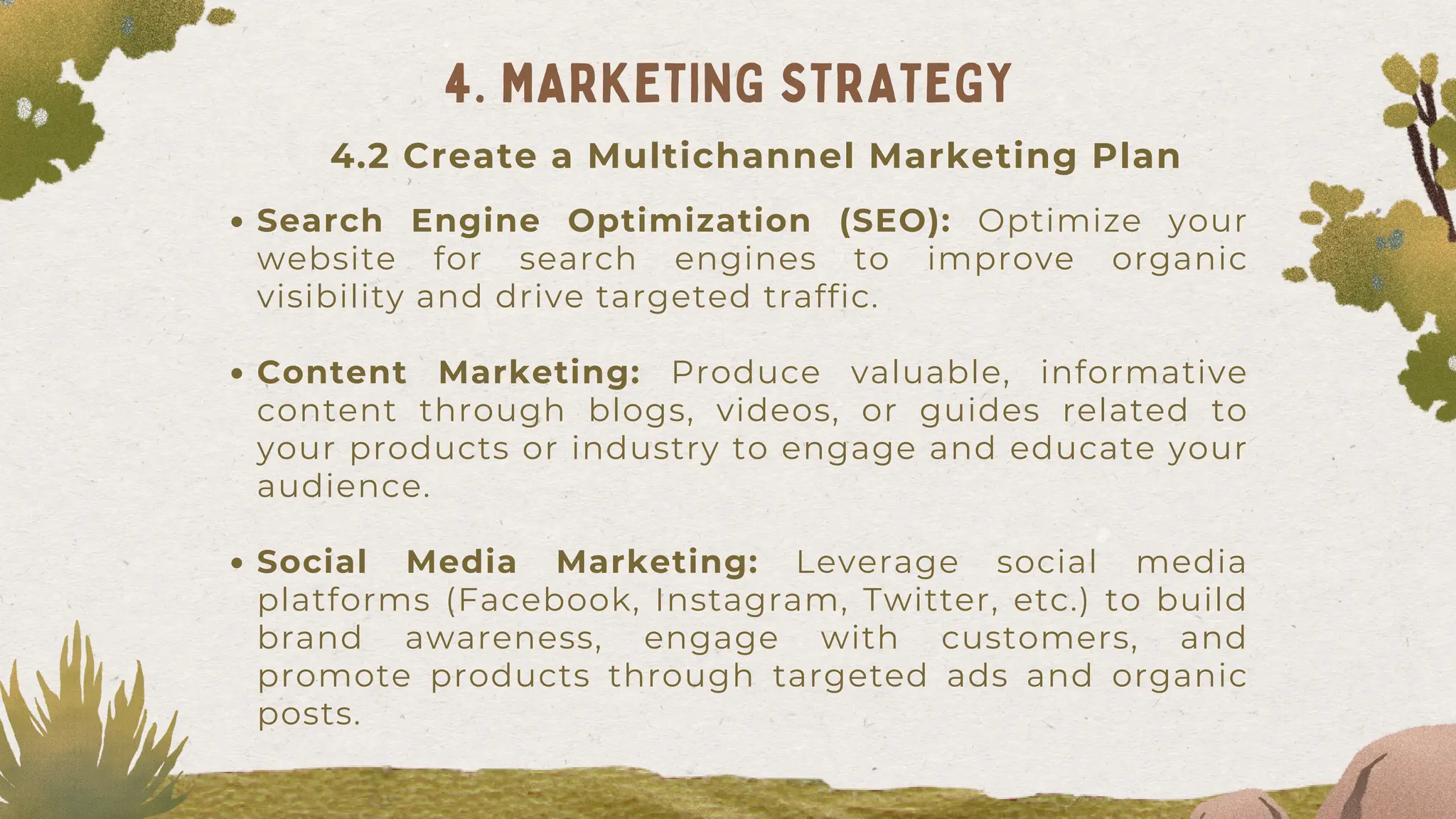 Search Engine Optimization (SEO): Optimize your
website for search engines to improve organic
visibility and drive targeted traffic.
Content Marketing: Produce valuable, informative
content through blogs, videos, or guides related to
your products or industry to engage and educate your
audience.
Social Media Marketing: Leverage social media
platforms (Facebook, Instagram, Twitter, etc.) to build
brand awareness, engage with customers, and
promote products through targeted ads and organic
posts.
4. MARKETING STRATEGY
4.2 Create a Multichannel Marketing Plan
 