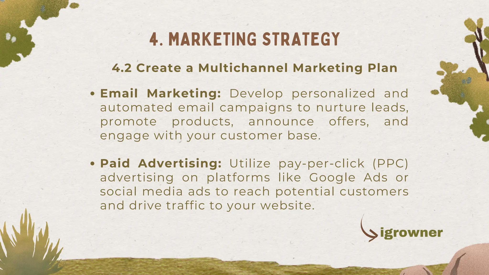 Email Marketing: Develop personalized and
automated email campaigns to nurture leads,
promote products, announce offers, and
engage with your customer base.
Paid Advertising: Utilize pay-per-click (PPC)
advertising on platforms like Google Ads or
social media ads to reach potential customers
and drive traffic to your website.
4. MARKETING STRATEGY
4.2 Create a Multichannel Marketing Plan
igrowner
 