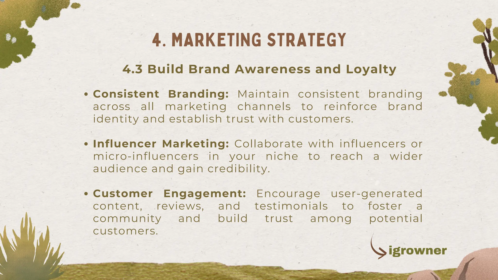 Consistent Branding: Maintain consistent branding
across all marketing channels to reinforce brand
identity and establish trust with customers.
Influencer Marketing: Collaborate with influencers or
micro-influencers in your niche to reach a wider
audience and gain credibility.
Customer Engagement: Encourage user-generated
content, reviews, and testimonials to foster a
community and build trust among potential
customers.
4. MARKETING STRATEGY
4.3 Build Brand Awareness and Loyalty
igrowner
 