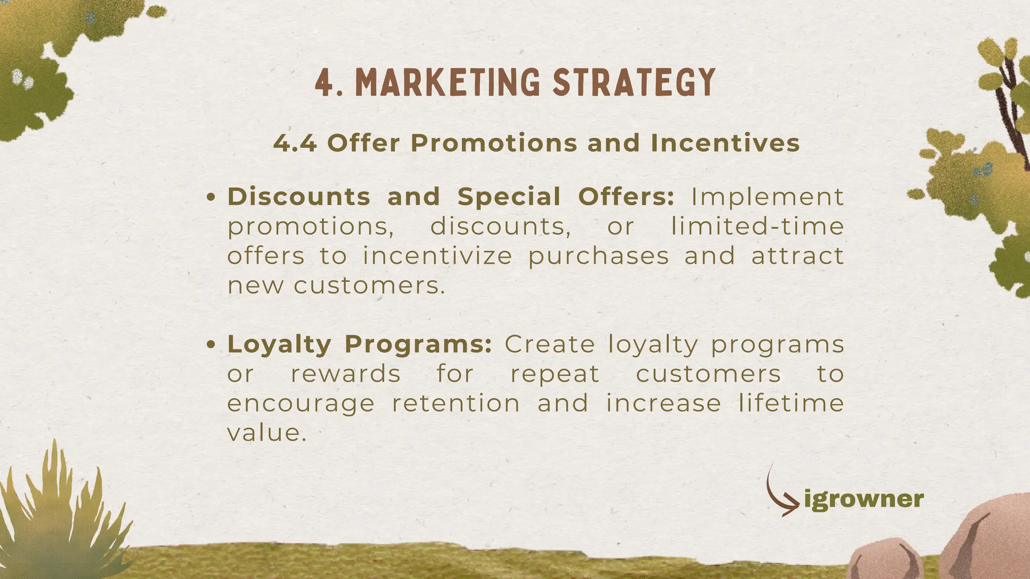 Discounts and Special Offers: Implement
promotions, discounts, or limited-time
offers to incentivize purchases and attract
new customers.
Loyalty Programs: Create loyalty programs
or rewards for repeat customers to
encourage retention and increase lifetime
value.
4. MARKETING STRATEGY
4.4 Offer Promotions and Incentives
igrowner
 