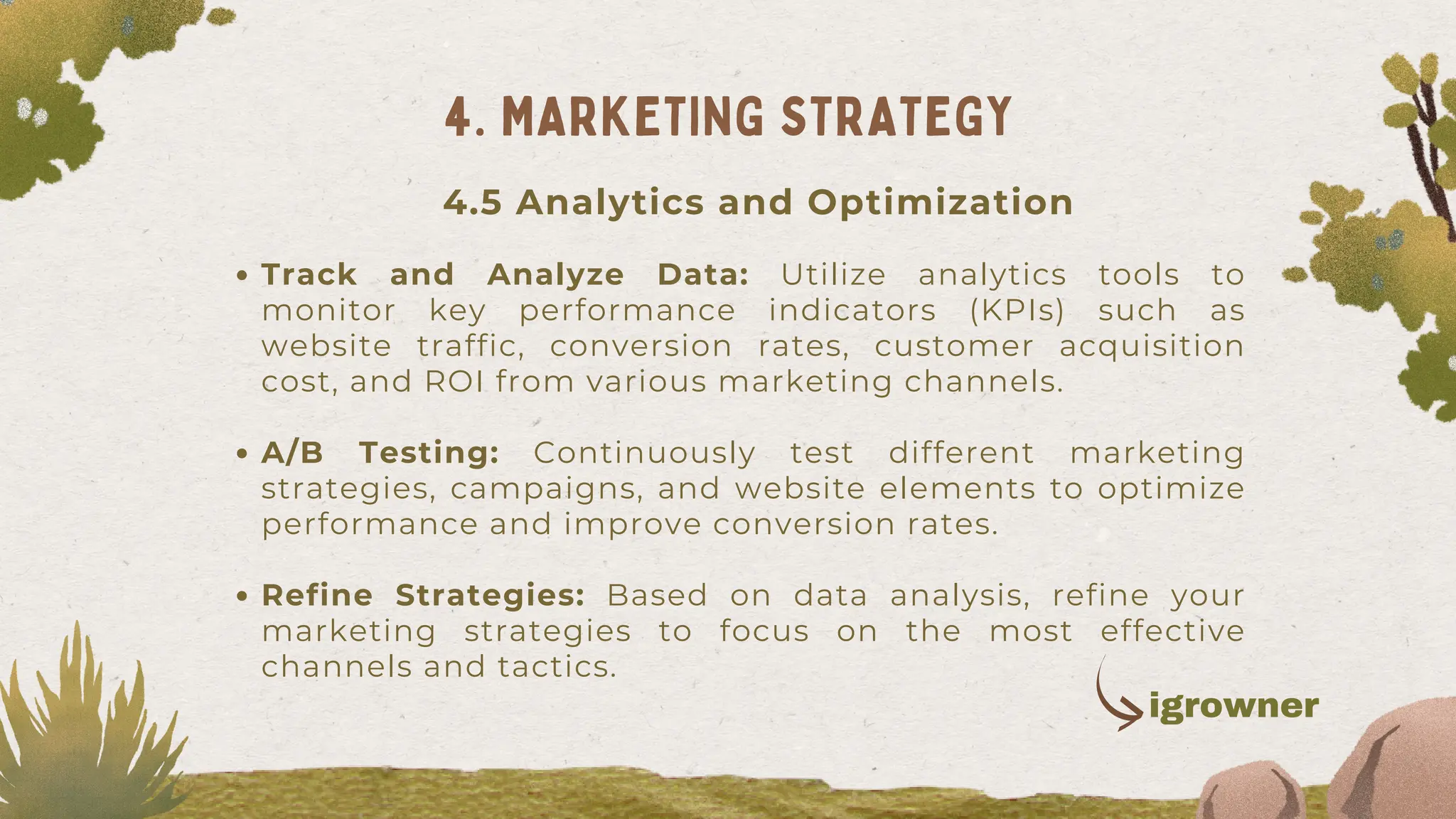 Track and Analyze Data: Utilize analytics tools to
monitor key performance indicators (KPIs) such as
website traffic, conversion rates, customer acquisition
cost, and ROI from various marketing channels.
A/B Testing: Continuously test different marketing
strategies, campaigns, and website elements to optimize
performance and improve conversion rates.
Refine Strategies: Based on data analysis, refine your
marketing strategies to focus on the most effective
channels and tactics.
4. MARKETING STRATEGY
4.5 Analytics and Optimization
igrowner
 