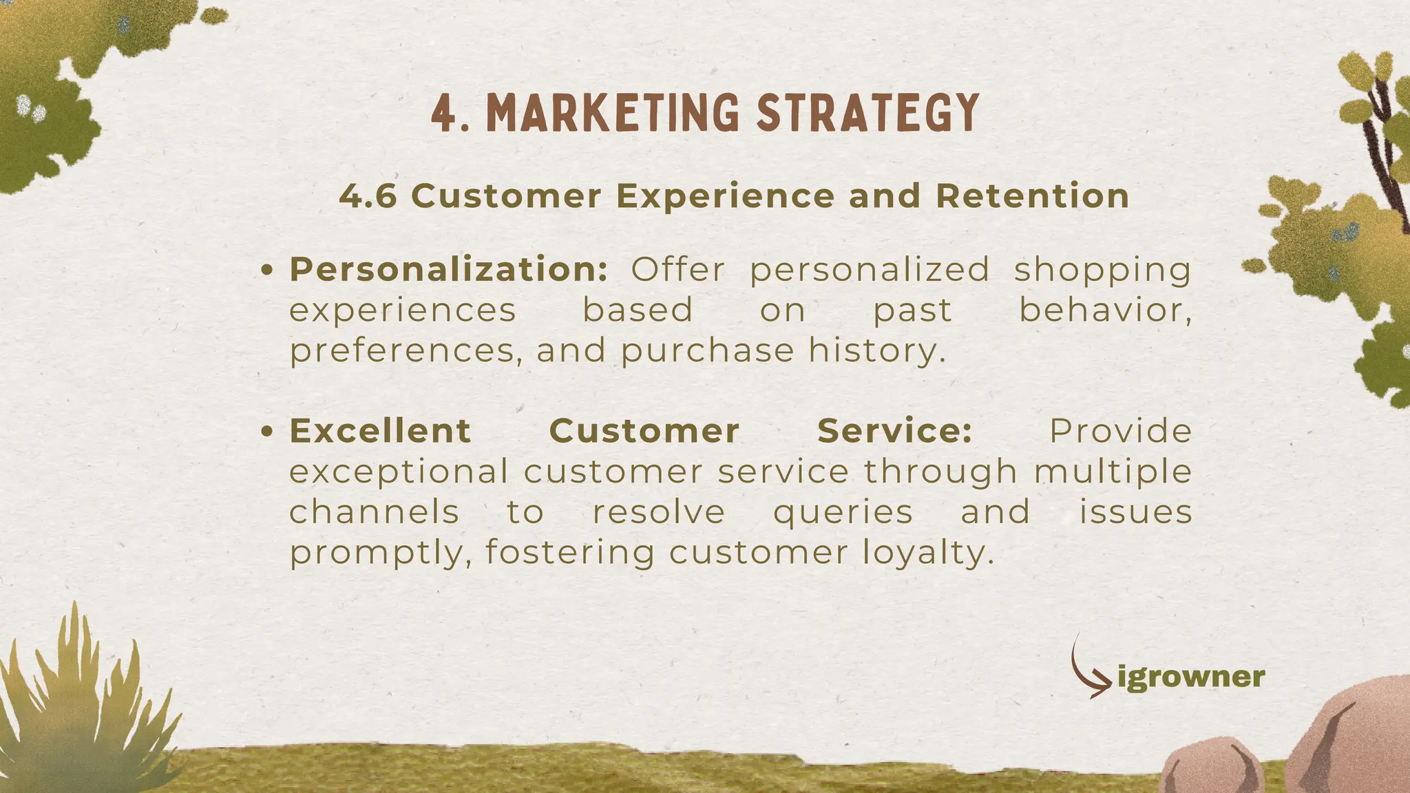 Personalization: Offer personalized shopping
experiences based on past behavior,
preferences, and purchase history.
Excellent Customer Service: Provide
exceptional customer service through multiple
channels to resolve queries and issues
promptly, fostering customer loyalty.
4. MARKETING STRATEGY
4.6 Customer Experience and Retention
igrowner
 
