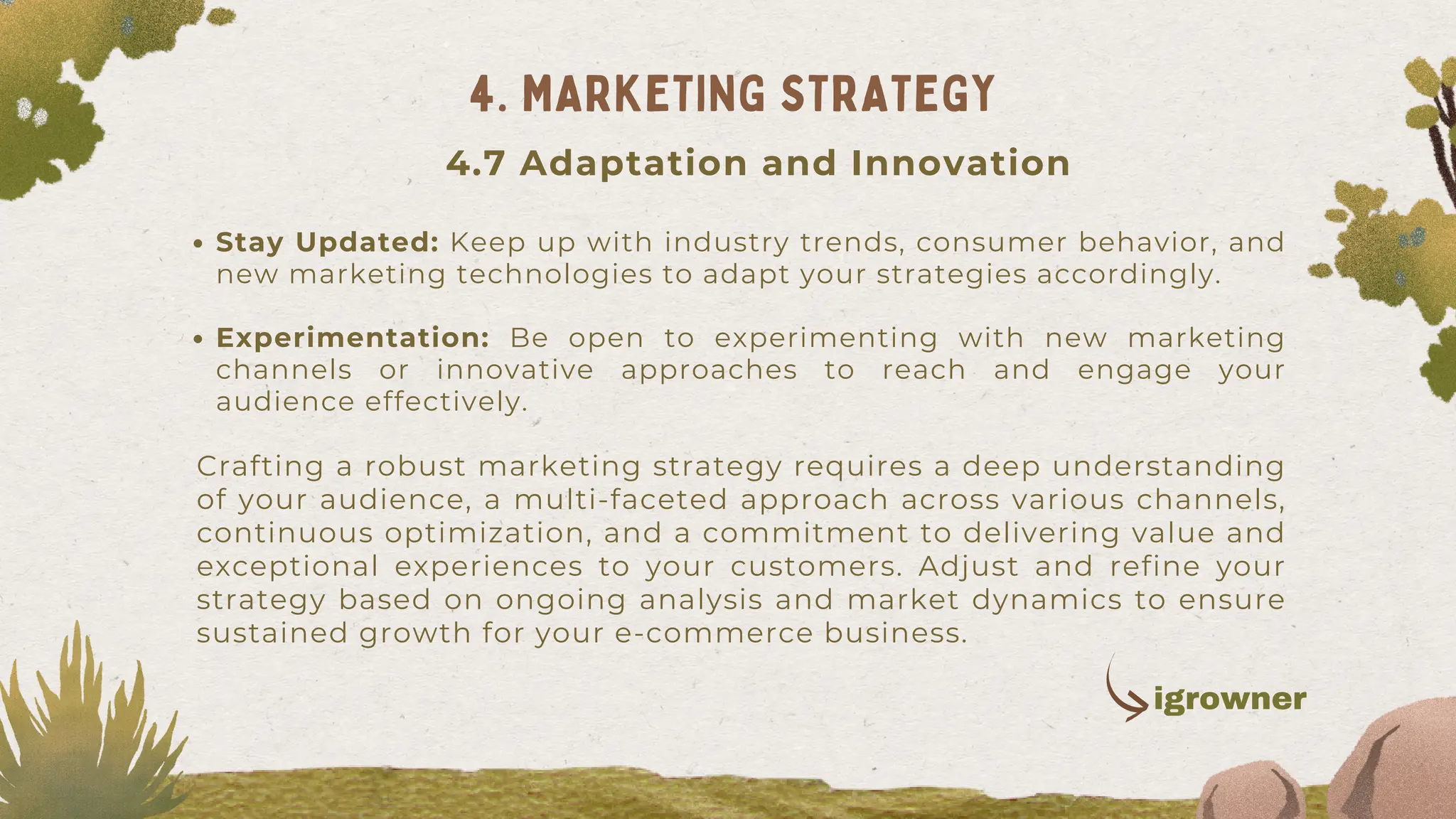 Stay Updated: Keep up with industry trends, consumer behavior, and
new marketing technologies to adapt your strategies accordingly.
Experimentation: Be open to experimenting with new marketing
channels or innovative approaches to reach and engage your
audience effectively.
Crafting a robust marketing strategy requires a deep understanding
of your audience, a multi-faceted approach across various channels,
continuous optimization, and a commitment to delivering value and
exceptional experiences to your customers. Adjust and refine your
strategy based on ongoing analysis and market dynamics to ensure
sustained growth for your e-commerce business.
4. MARKETING STRATEGY
4.7 Adaptation and Innovation
igrowner
 