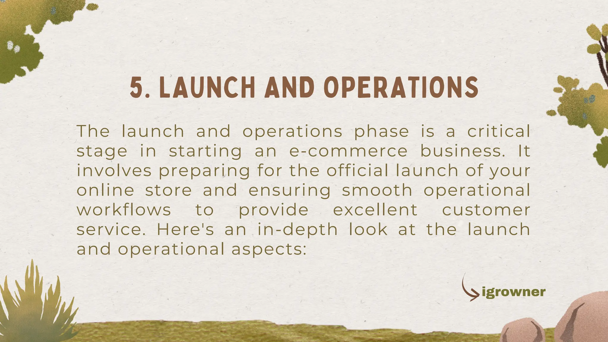The launch and operations phase is a critical
stage in starting an e-commerce business. It
involves preparing for the official launch of your
online store and ensuring smooth operational
workflows to provide excellent customer
service. Here's an in-depth look at the launch
and operational aspects:
5. LAUNCH AND OPERATIONS
igrowner
 