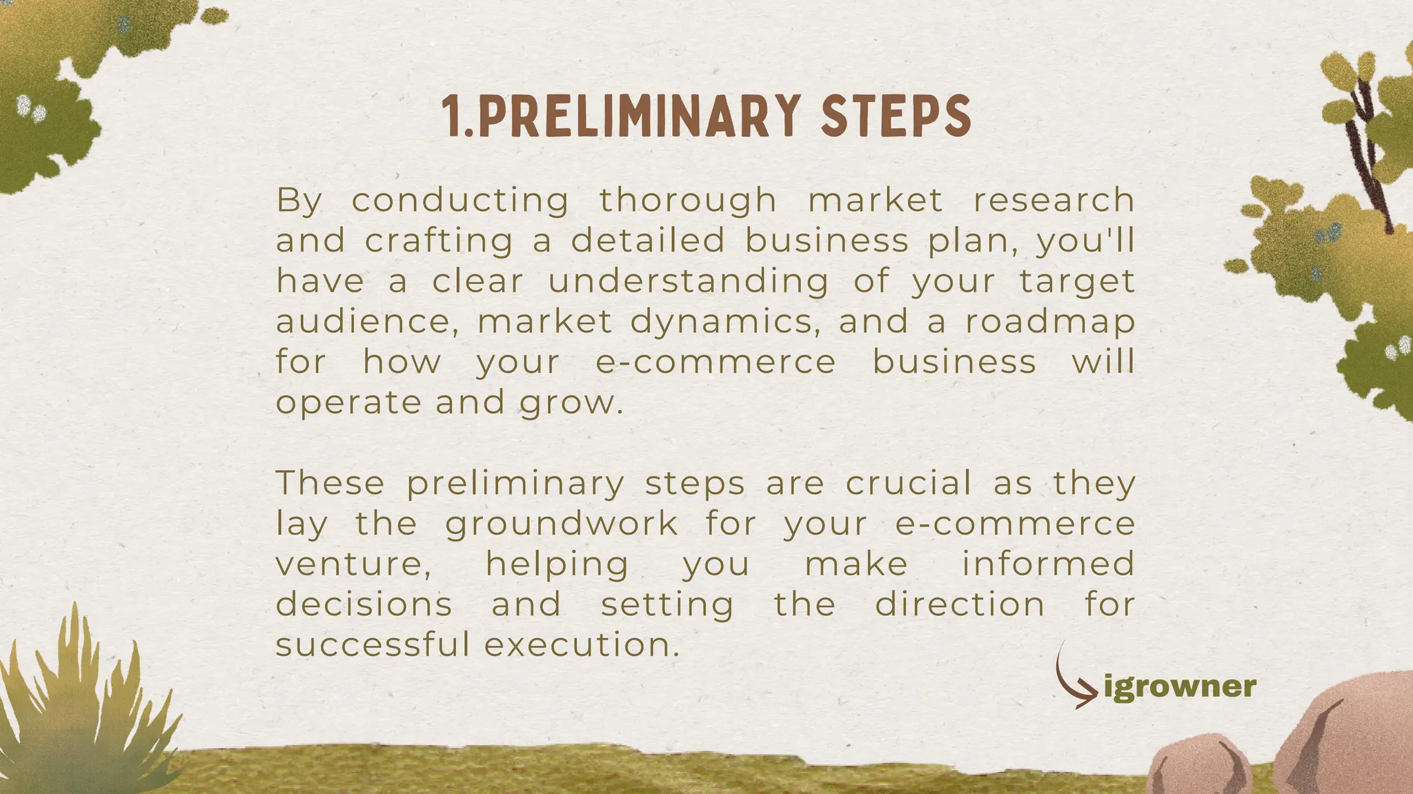 By conducting thorough market research
and crafting a detailed business plan, you'll
have a clear understanding of your target
audience, market dynamics, and a roadmap
for how your e-commerce business will
operate and grow.
These preliminary steps are crucial as they
lay the groundwork for your e-commerce
venture, helping you make informed
decisions and setting the direction for
successful execution.
1.PRELIMINARY STEPS
igrowner
 