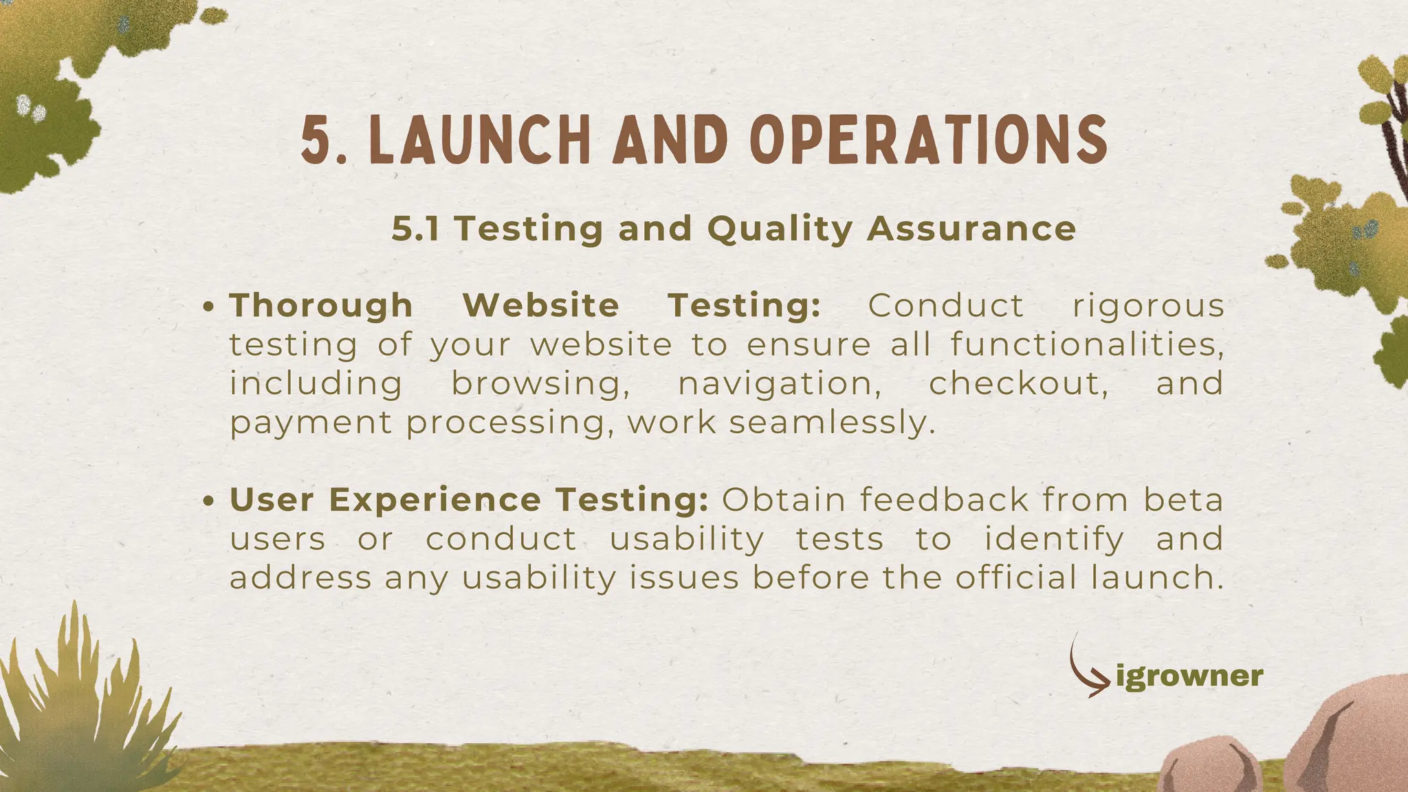 Thorough Website Testing: Conduct rigorous
testing of your website to ensure all functionalities,
including browsing, navigation, checkout, and
payment processing, work seamlessly.
User Experience Testing: Obtain feedback from beta
users or conduct usability tests to identify and
address any usability issues before the official launch.
5. LAUNCH AND OPERATIONS
igrowner
5.1 Testing and Quality Assurance
 