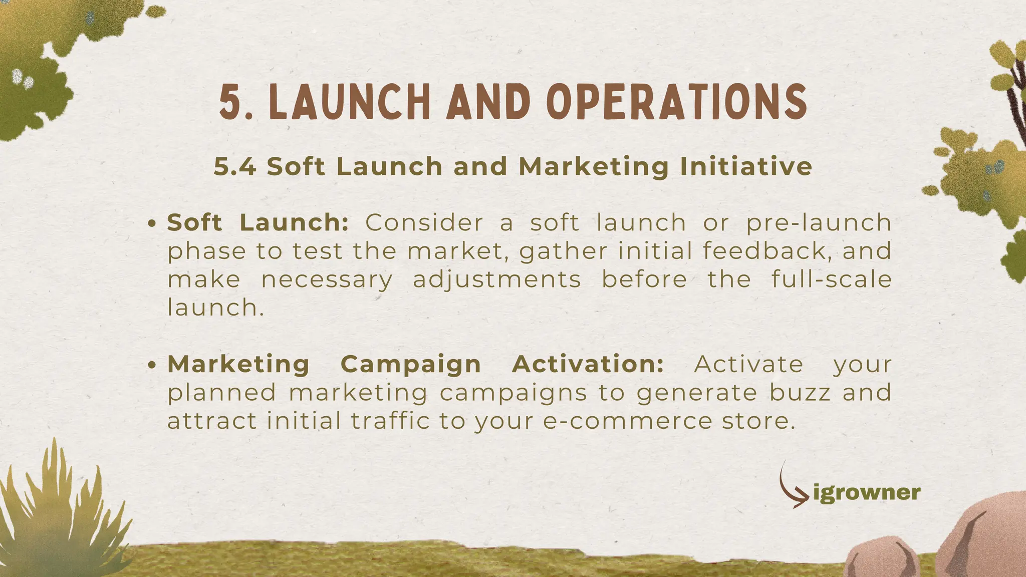 Soft Launch: Consider a soft launch or pre-launch
phase to test the market, gather initial feedback, and
make necessary adjustments before the full-scale
launch.
Marketing Campaign Activation: Activate your
planned marketing campaigns to generate buzz and
attract initial traffic to your e-commerce store.
5. LAUNCH AND OPERATIONS
igrowner
5.4 Soft Launch and Marketing Initiative
 