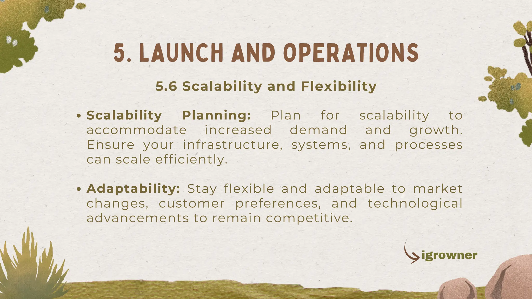 Scalability Planning: Plan for scalability to
accommodate increased demand and growth.
Ensure your infrastructure, systems, and processes
can scale efficiently.
Adaptability: Stay flexible and adaptable to market
changes, customer preferences, and technological
advancements to remain competitive.
5. LAUNCH AND OPERATIONS
igrowner
5.6 Scalability and Flexibility
 