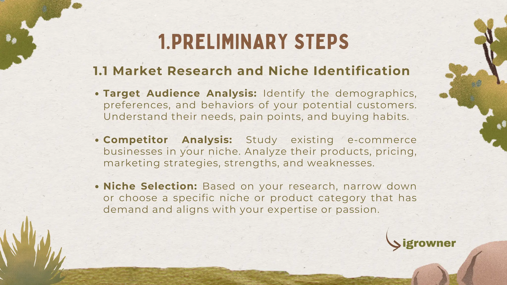 1.1 Market Research and Niche Identification
Target Audience Analysis: Identify the demographics,
preferences, and behaviors of your potential customers.
Understand their needs, pain points, and buying habits.
Competitor Analysis: Study existing e-commerce
businesses in your niche. Analyze their products, pricing,
marketing strategies, strengths, and weaknesses.
Niche Selection: Based on your research, narrow down
or choose a specific niche or product category that has
demand and aligns with your expertise or passion.
1.PRELIMINARY STEPS
igrowner
 
