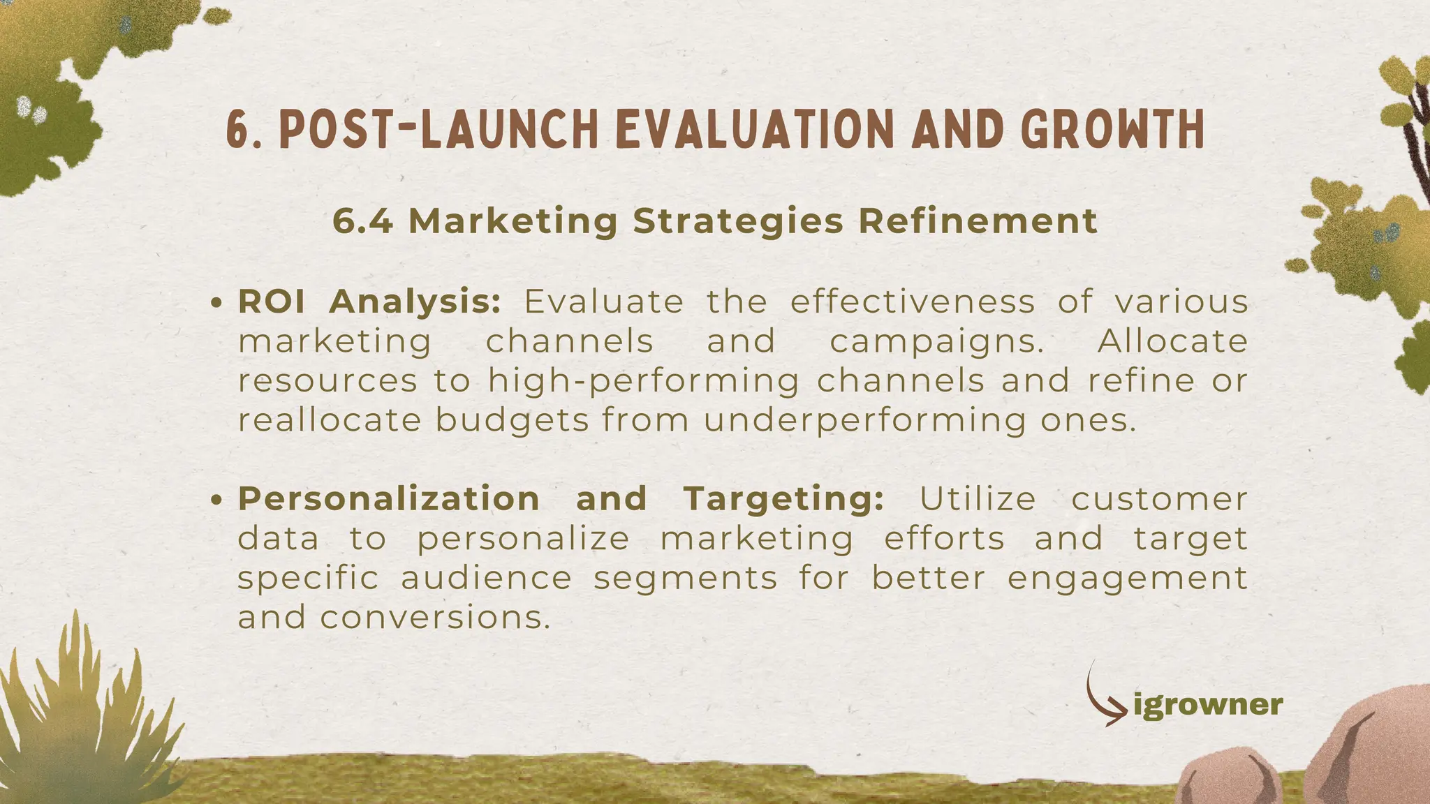 ROI Analysis: Evaluate the effectiveness of various
marketing channels and campaigns. Allocate
resources to high-performing channels and refine or
reallocate budgets from underperforming ones.
Personalization and Targeting: Utilize customer
data to personalize marketing efforts and target
specific audience segments for better engagement
and conversions.
6. POST-LAUNCH EVALUATION AND GROWTH
igrowner
6.4 Marketing Strategies Refinement
 