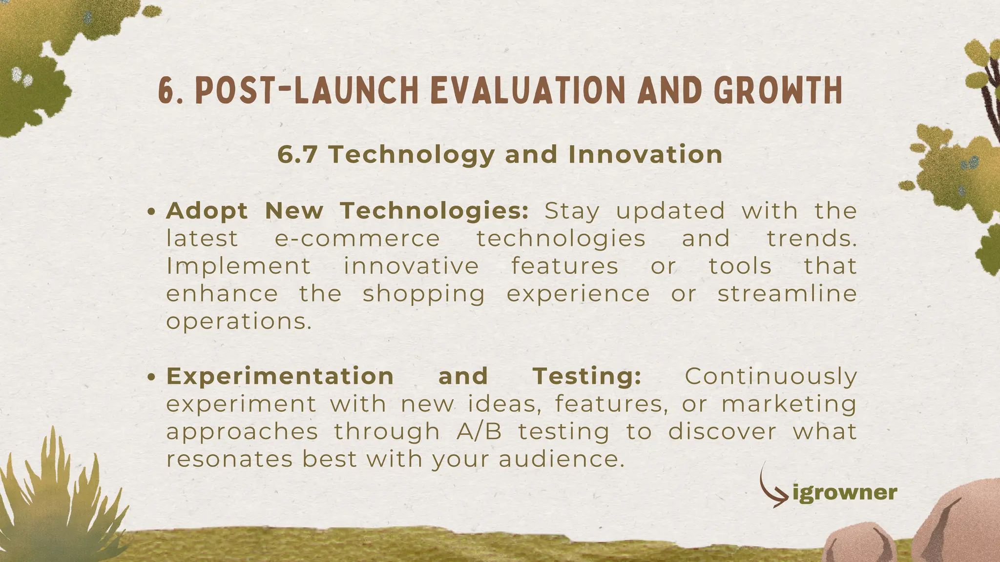 Adopt New Technologies: Stay updated with the
latest e-commerce technologies and trends.
Implement innovative features or tools that
enhance the shopping experience or streamline
operations.
Experimentation and Testing: Continuously
experiment with new ideas, features, or marketing
approaches through A/B testing to discover what
resonates best with your audience.
6. POST-LAUNCH EVALUATION AND GROWTH
igrowner
6.7 Technology and Innovation
 