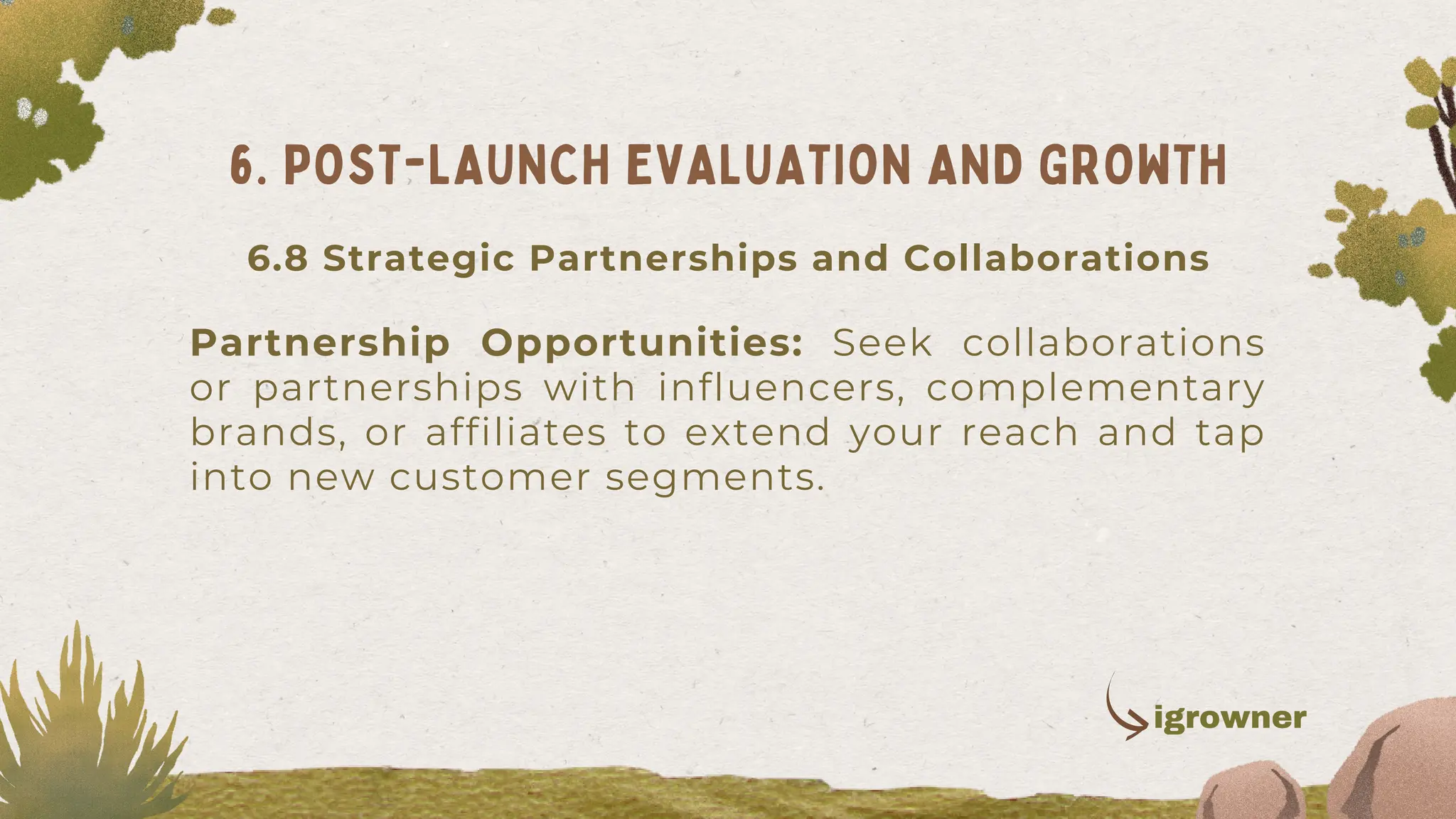Partnership Opportunities: Seek collaborations
or partnerships with influencers, complementary
brands, or affiliates to extend your reach and tap
into new customer segments.
6. POST-LAUNCH EVALUATION AND GROWTH
igrowner
6.8 Strategic Partnerships and Collaborations
 