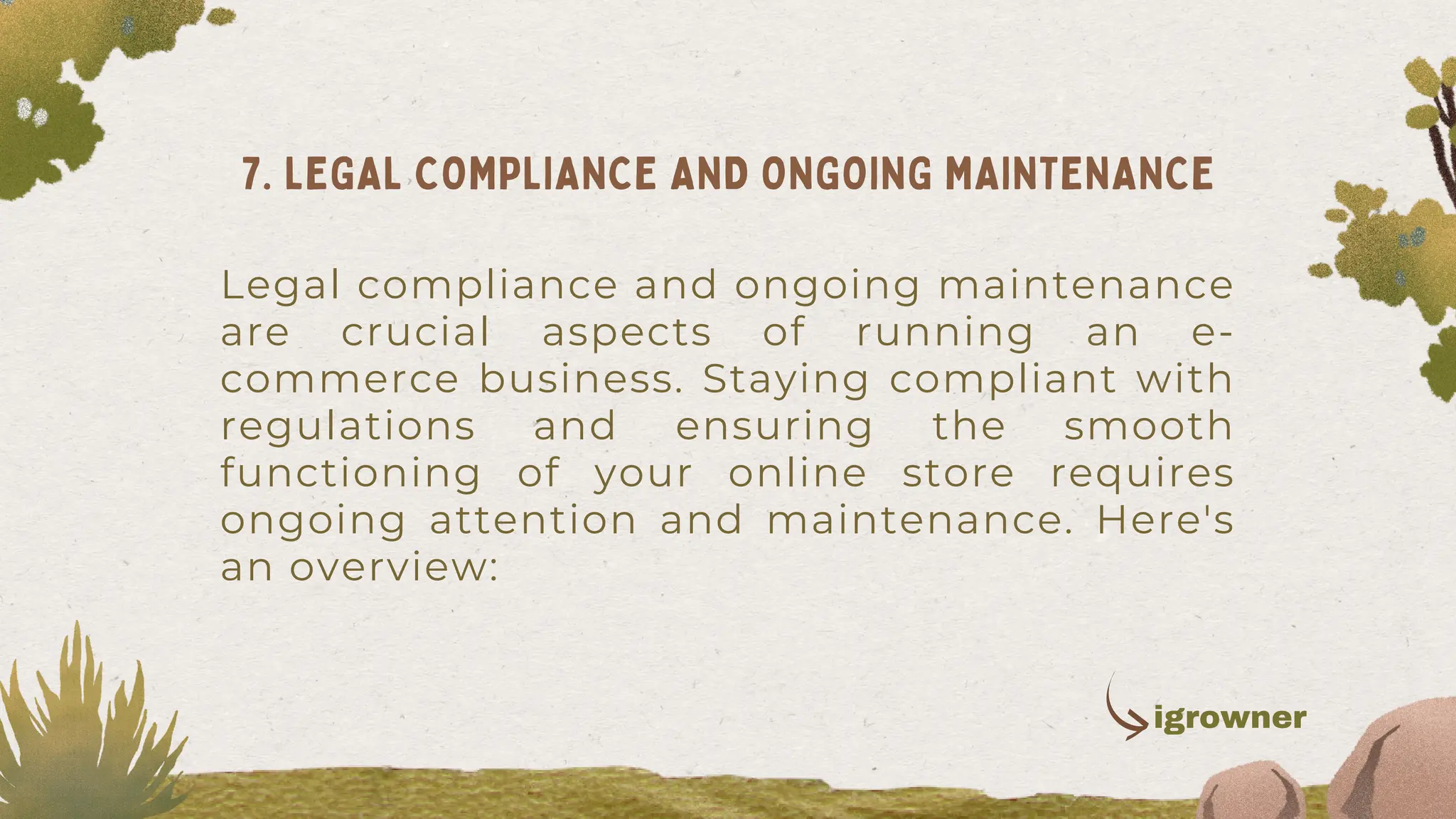 Legal compliance and ongoing maintenance
are crucial aspects of running an e-
commerce business. Staying compliant with
regulations and ensuring the smooth
functioning of your online store requires
ongoing attention and maintenance. Here's
an overview:
7. LEGAL COMPLIANCE AND ONGOING MAINTENANCE
igrowner
 