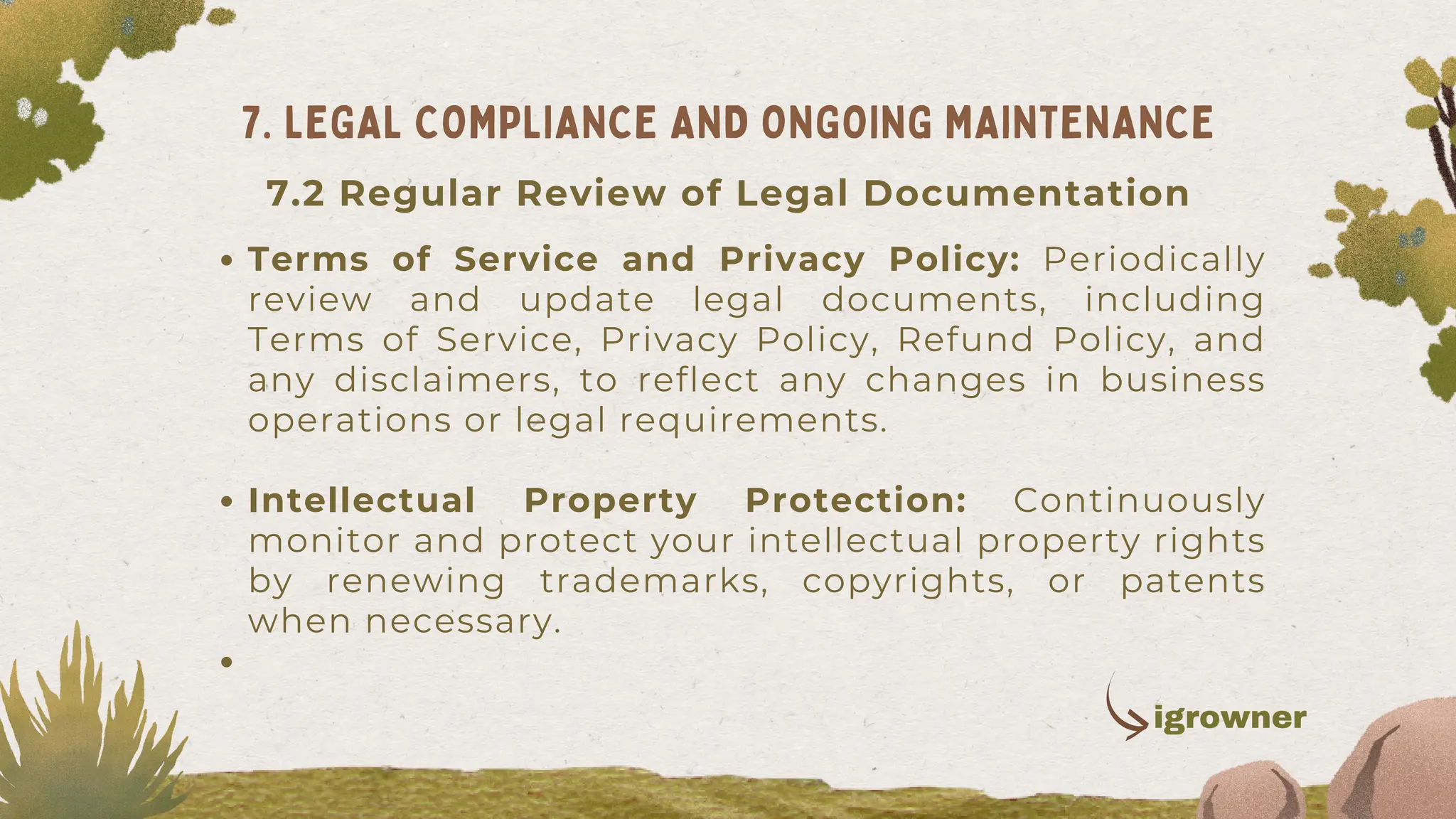 Terms of Service and Privacy Policy: Periodically
review and update legal documents, including
Terms of Service, Privacy Policy, Refund Policy, and
any disclaimers, to reflect any changes in business
operations or legal requirements.
Intellectual Property Protection: Continuously
monitor and protect your intellectual property rights
by renewing trademarks, copyrights, or patents
when necessary.
7. LEGAL COMPLIANCE AND ONGOING MAINTENANCE
igrowner
7.2 Regular Review of Legal Documentation
 