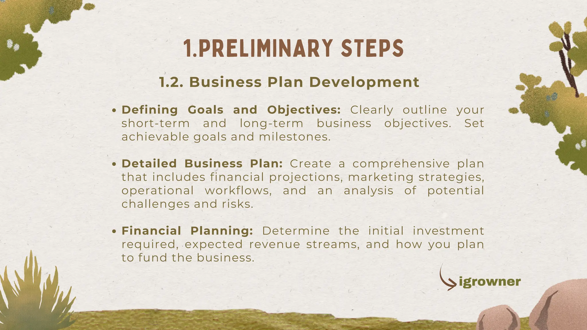 1.2. Business Plan Development
Defining Goals and Objectives: Clearly outline your
short-term and long-term business objectives. Set
achievable goals and milestones.
Detailed Business Plan: Create a comprehensive plan
that includes financial projections, marketing strategies,
operational workflows, and an analysis of potential
challenges and risks.
Financial Planning: Determine the initial investment
required, expected revenue streams, and how you plan
to fund the business.
1.PRELIMINARY STEPS
igrowner
 
